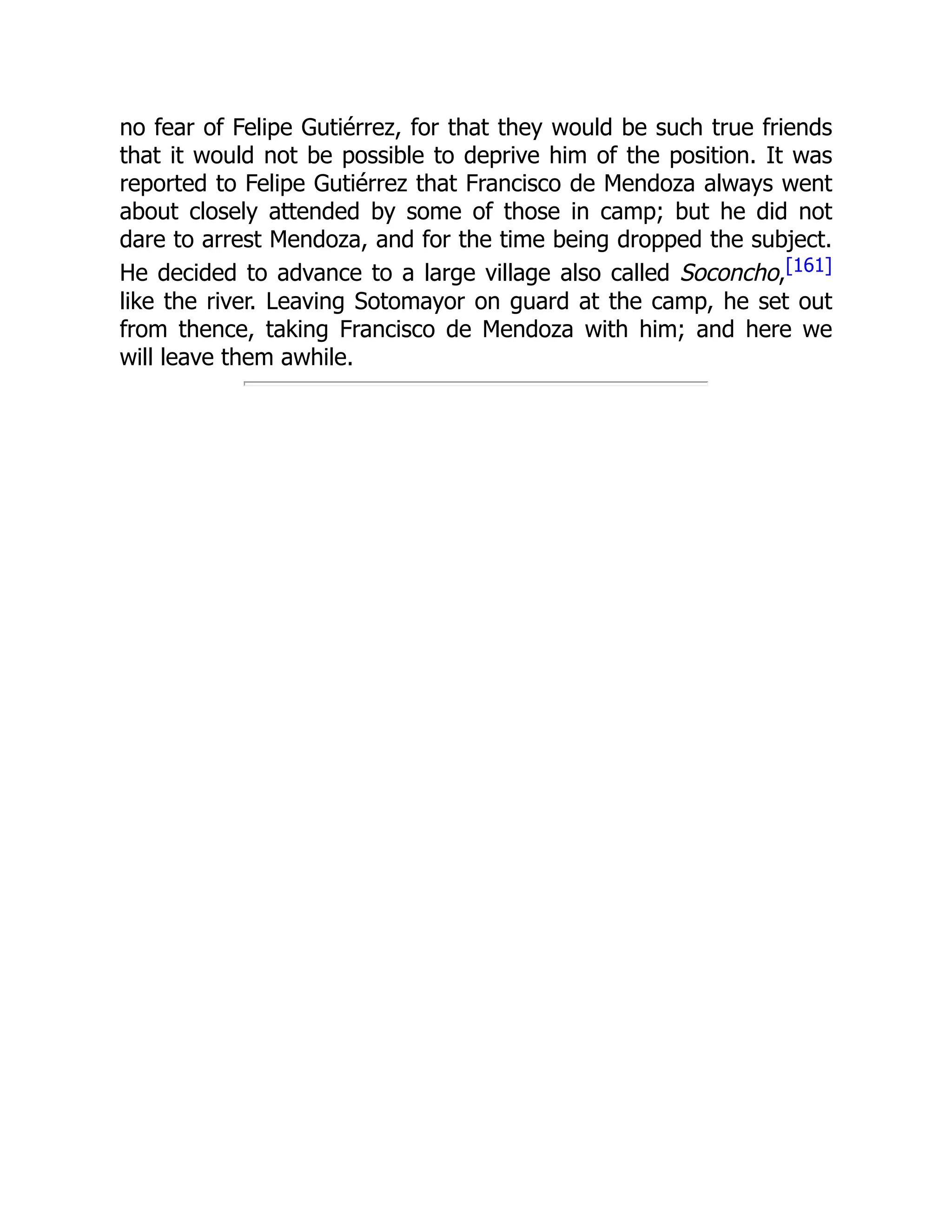 no fear of Felipe Gutiérrez, for that they would be such true friends
that it would not be possible to deprive him of the position. It was
reported to Felipe Gutiérrez that Francisco de Mendoza always went
about closely attended by some of those in camp; but he did not
dare to arrest Mendoza, and for the time being dropped the subject.
He decided to advance to a large village also called Soconcho,[161]
like the river. Leaving Sotomayor on guard at the camp, he set out
from thence, taking Francisco de Mendoza with him; and here we
will leave them awhile.
 