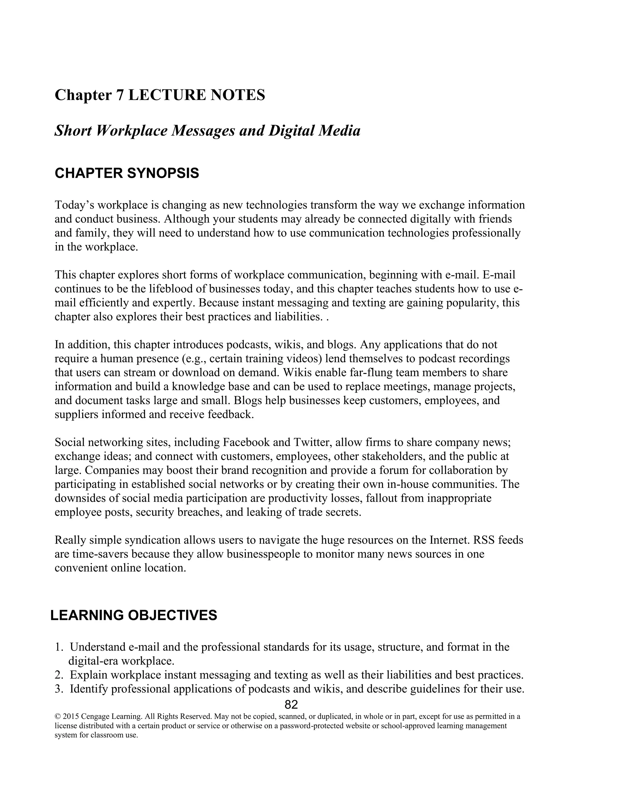 82
© 2015 Cengage Learning. All Rights Reserved. May not be copied, scanned, or duplicated, in whole or in part, except for use as permitted in a
license distributed with a certain product or service or otherwise on a password-protected website or school-approved learning management
system for classroom use.
Chapter 7 LECTURE NOTES
Short Workplace Messages and Digital Media
CHAPTER SYNOPSIS
Today’s workplace is changing as new technologies transform the way we exchange information
and conduct business. Although your students may already be connected digitally with friends
and family, they will need to understand how to use communication technologies professionally
in the workplace.
This chapter explores short forms of workplace communication, beginning with e-mail. E-mail
continues to be the lifeblood of businesses today, and this chapter teaches students how to use e-
mail efficiently and expertly. Because instant messaging and texting are gaining popularity, this
chapter also explores their best practices and liabilities. .
In addition, this chapter introduces podcasts, wikis, and blogs. Any applications that do not
require a human presence (e.g., certain training videos) lend themselves to podcast recordings
that users can stream or download on demand. Wikis enable far-flung team members to share
information and build a knowledge base and can be used to replace meetings, manage projects,
and document tasks large and small. Blogs help businesses keep customers, employees, and
suppliers informed and receive feedback.
Social networking sites, including Facebook and Twitter, allow firms to share company news;
exchange ideas; and connect with customers, employees, other stakeholders, and the public at
large. Companies may boost their brand recognition and provide a forum for collaboration by
participating in established social networks or by creating their own in-house communities. The
downsides of social media participation are productivity losses, fallout from inappropriate
employee posts, security breaches, and leaking of trade secrets.
Really simple syndication allows users to navigate the huge resources on the Internet. RSS feeds
are time-savers because they allow businesspeople to monitor many news sources in one
convenient online location.
LEARNING OBJECTIVES
1. Understand e-mail and the professional standards for its usage, structure, and format in the
digital-era workplace.
2. Explain workplace instant messaging and texting as well as their liabilities and best practices.
3. Identify professional applications of podcasts and wikis, and describe guidelines for their use.
 
