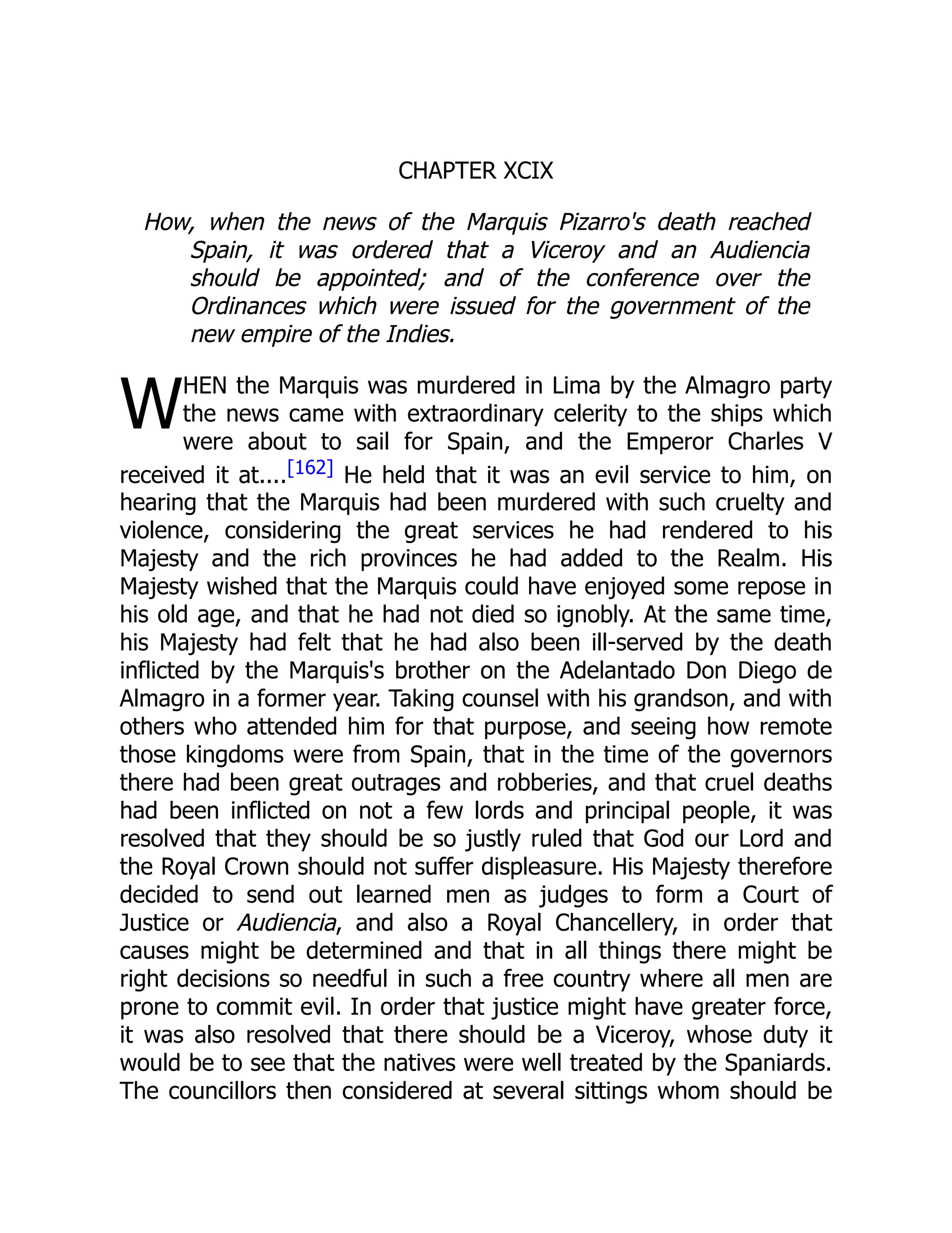 W
CHAPTER XCIX
How, when the news of the Marquis Pizarro's death reached
Spain, it was ordered that a Viceroy and an Audiencia
should be appointed; and of the conference over the
Ordinances which were issued for the government of the
new empire of the Indies.
HEN the Marquis was murdered in Lima by the Almagro party
the news came with extraordinary celerity to the ships which
were about to sail for Spain, and the Emperor Charles V
received it at....[162] He held that it was an evil service to him, on
hearing that the Marquis had been murdered with such cruelty and
violence, considering the great services he had rendered to his
Majesty and the rich provinces he had added to the Realm. His
Majesty wished that the Marquis could have enjoyed some repose in
his old age, and that he had not died so ignobly. At the same time,
his Majesty had felt that he had also been ill-served by the death
inflicted by the Marquis's brother on the Adelantado Don Diego de
Almagro in a former year. Taking counsel with his grandson, and with
others who attended him for that purpose, and seeing how remote
those kingdoms were from Spain, that in the time of the governors
there had been great outrages and robberies, and that cruel deaths
had been inflicted on not a few lords and principal people, it was
resolved that they should be so justly ruled that God our Lord and
the Royal Crown should not suffer displeasure. His Majesty therefore
decided to send out learned men as judges to form a Court of
Justice or Audiencia, and also a Royal Chancellery, in order that
causes might be determined and that in all things there might be
right decisions so needful in such a free country where all men are
prone to commit evil. In order that justice might have greater force,
it was also resolved that there should be a Viceroy, whose duty it
would be to see that the natives were well treated by the Spaniards.
The councillors then considered at several sittings whom should be
 