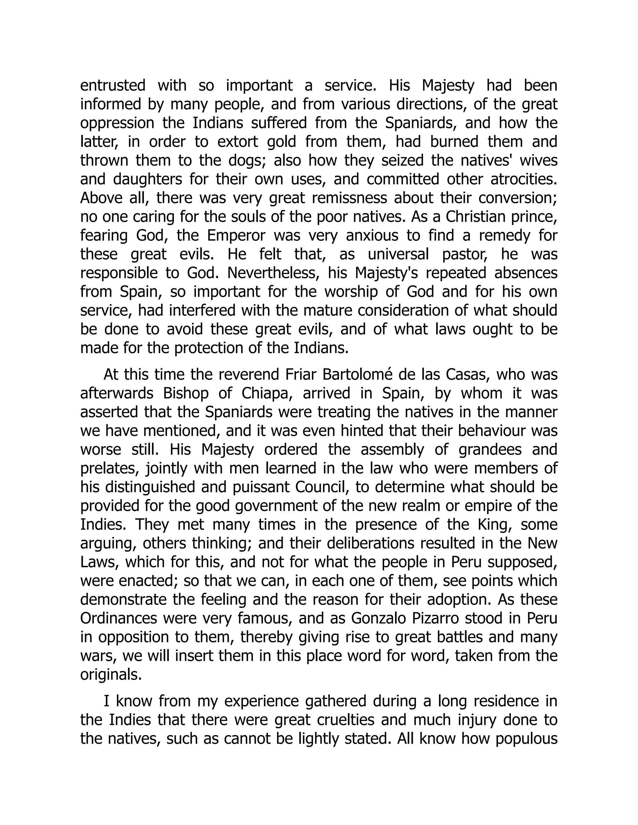 entrusted with so important a service. His Majesty had been
informed by many people, and from various directions, of the great
oppression the Indians suffered from the Spaniards, and how the
latter, in order to extort gold from them, had burned them and
thrown them to the dogs; also how they seized the natives' wives
and daughters for their own uses, and committed other atrocities.
Above all, there was very great remissness about their conversion;
no one caring for the souls of the poor natives. As a Christian prince,
fearing God, the Emperor was very anxious to find a remedy for
these great evils. He felt that, as universal pastor, he was
responsible to God. Nevertheless, his Majesty's repeated absences
from Spain, so important for the worship of God and for his own
service, had interfered with the mature consideration of what should
be done to avoid these great evils, and of what laws ought to be
made for the protection of the Indians.
At this time the reverend Friar Bartolomé de las Casas, who was
afterwards Bishop of Chiapa, arrived in Spain, by whom it was
asserted that the Spaniards were treating the natives in the manner
we have mentioned, and it was even hinted that their behaviour was
worse still. His Majesty ordered the assembly of grandees and
prelates, jointly with men learned in the law who were members of
his distinguished and puissant Council, to determine what should be
provided for the good government of the new realm or empire of the
Indies. They met many times in the presence of the King, some
arguing, others thinking; and their deliberations resulted in the New
Laws, which for this, and not for what the people in Peru supposed,
were enacted; so that we can, in each one of them, see points which
demonstrate the feeling and the reason for their adoption. As these
Ordinances were very famous, and as Gonzalo Pizarro stood in Peru
in opposition to them, thereby giving rise to great battles and many
wars, we will insert them in this place word for word, taken from the
originals.
I know from my experience gathered during a long residence in
the Indies that there were great cruelties and much injury done to
the natives, such as cannot be lightly stated. All know how populous
 