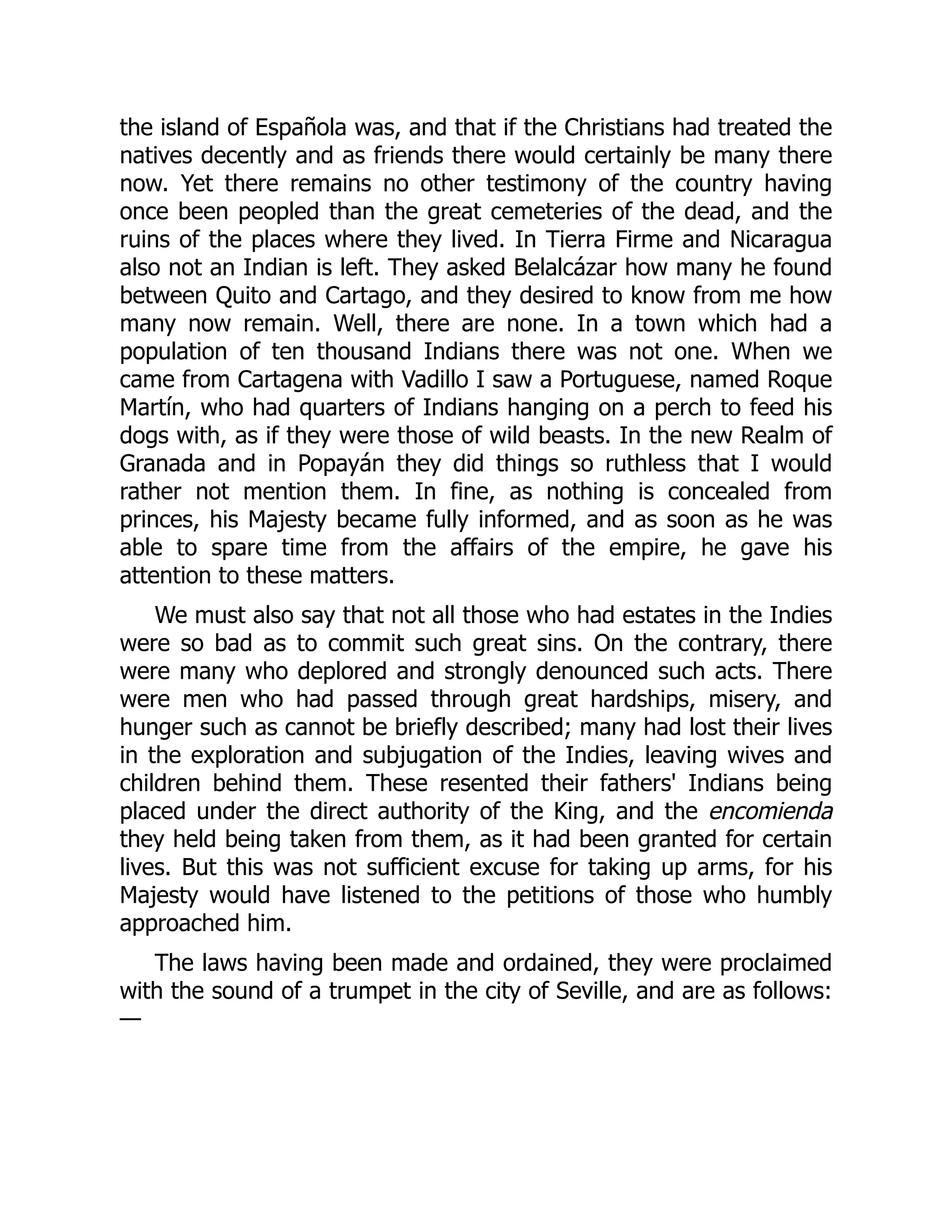 the island of Española was, and that if the Christians had treated the
natives decently and as friends there would certainly be many there
now. Yet there remains no other testimony of the country having
once been peopled than the great cemeteries of the dead, and the
ruins of the places where they lived. In Tierra Firme and Nicaragua
also not an Indian is left. They asked Belalcázar how many he found
between Quito and Cartago, and they desired to know from me how
many now remain. Well, there are none. In a town which had a
population of ten thousand Indians there was not one. When we
came from Cartagena with Vadillo I saw a Portuguese, named Roque
Martín, who had quarters of Indians hanging on a perch to feed his
dogs with, as if they were those of wild beasts. In the new Realm of
Granada and in Popayán they did things so ruthless that I would
rather not mention them. In fine, as nothing is concealed from
princes, his Majesty became fully informed, and as soon as he was
able to spare time from the affairs of the empire, he gave his
attention to these matters.
We must also say that not all those who had estates in the Indies
were so bad as to commit such great sins. On the contrary, there
were many who deplored and strongly denounced such acts. There
were men who had passed through great hardships, misery, and
hunger such as cannot be briefly described; many had lost their lives
in the exploration and subjugation of the Indies, leaving wives and
children behind them. These resented their fathers' Indians being
placed under the direct authority of the King, and the encomienda
they held being taken from them, as it had been granted for certain
lives. But this was not sufficient excuse for taking up arms, for his
Majesty would have listened to the petitions of those who humbly
approached him.
The laws having been made and ordained, they were proclaimed
with the sound of a trumpet in the city of Seville, and are as follows:
—
 