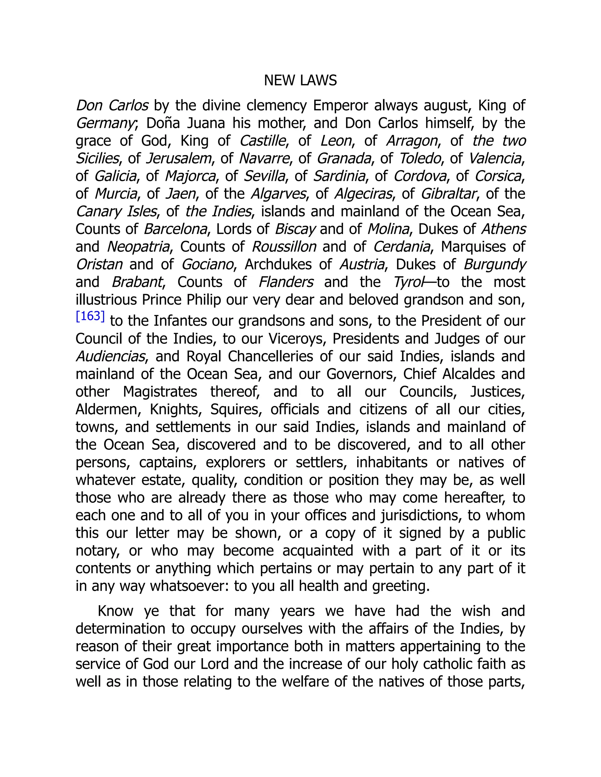 NEW LAWS
Don Carlos by the divine clemency Emperor always august, King of
Germany; Doña Juana his mother, and Don Carlos himself, by the
grace of God, King of Castille, of Leon, of Arragon, of the two
Sicilies, of Jerusalem, of Navarre, of Granada, of Toledo, of Valencia,
of Galicia, of Majorca, of Sevilla, of Sardinia, of Cordova, of Corsica,
of Murcia, of Jaen, of the Algarves, of Algeciras, of Gibraltar, of the
Canary Isles, of the Indies, islands and mainland of the Ocean Sea,
Counts of Barcelona, Lords of Biscay and of Molina, Dukes of Athens
and Neopatria, Counts of Roussillon and of Cerdania, Marquises of
Oristan and of Gociano, Archdukes of Austria, Dukes of Burgundy
and Brabant, Counts of Flanders and the Tyrol—to the most
illustrious Prince Philip our very dear and beloved grandson and son,
[163] to the Infantes our grandsons and sons, to the President of our
Council of the Indies, to our Viceroys, Presidents and Judges of our
Audiencias, and Royal Chancelleries of our said Indies, islands and
mainland of the Ocean Sea, and our Governors, Chief Alcaldes and
other Magistrates thereof, and to all our Councils, Justices,
Aldermen, Knights, Squires, officials and citizens of all our cities,
towns, and settlements in our said Indies, islands and mainland of
the Ocean Sea, discovered and to be discovered, and to all other
persons, captains, explorers or settlers, inhabitants or natives of
whatever estate, quality, condition or position they may be, as well
those who are already there as those who may come hereafter, to
each one and to all of you in your offices and jurisdictions, to whom
this our letter may be shown, or a copy of it signed by a public
notary, or who may become acquainted with a part of it or its
contents or anything which pertains or may pertain to any part of it
in any way whatsoever: to you all health and greeting.
Know ye that for many years we have had the wish and
determination to occupy ourselves with the affairs of the Indies, by
reason of their great importance both in matters appertaining to the
service of God our Lord and the increase of our holy catholic faith as
well as in those relating to the welfare of the natives of those parts,
 