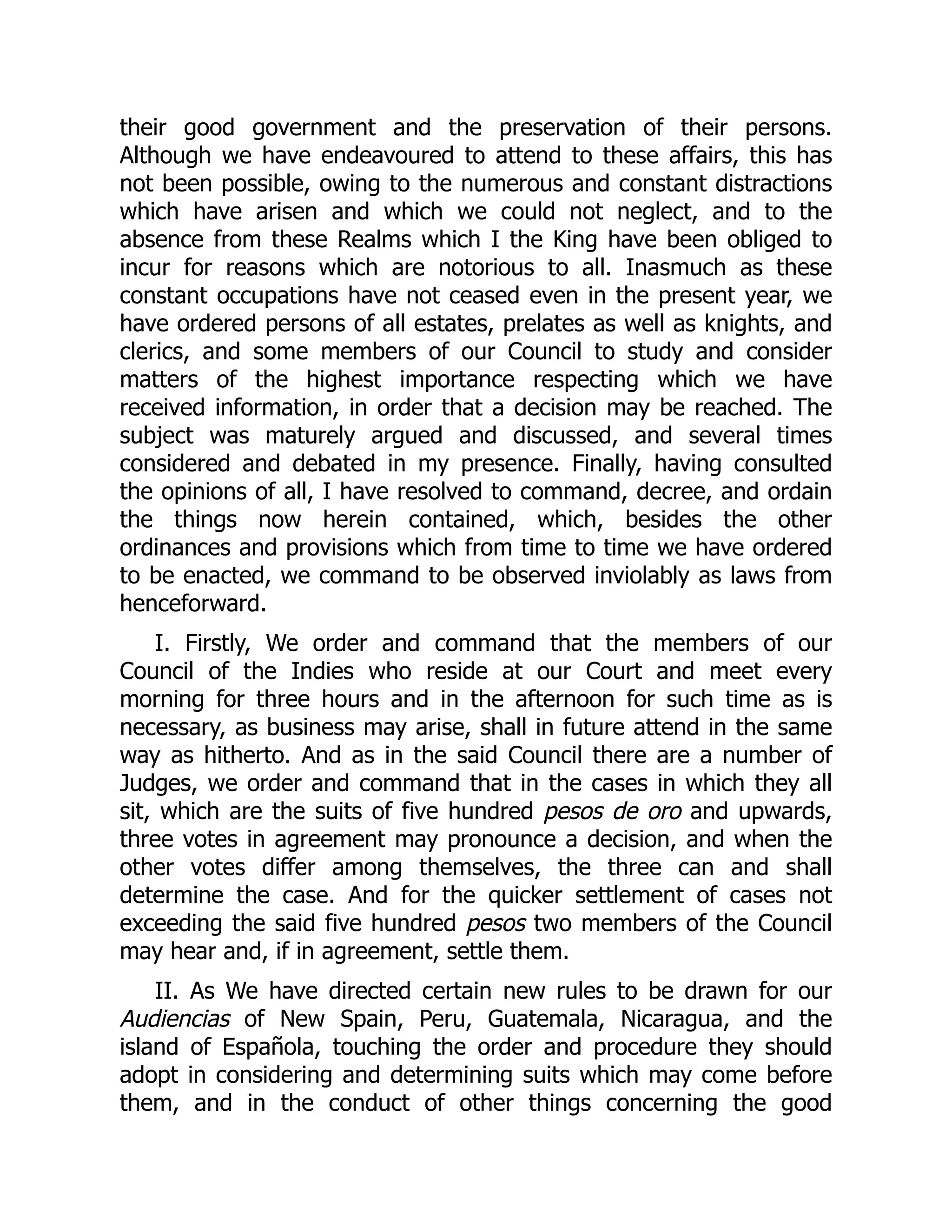 their good government and the preservation of their persons.
Although we have endeavoured to attend to these affairs, this has
not been possible, owing to the numerous and constant distractions
which have arisen and which we could not neglect, and to the
absence from these Realms which I the King have been obliged to
incur for reasons which are notorious to all. Inasmuch as these
constant occupations have not ceased even in the present year, we
have ordered persons of all estates, prelates as well as knights, and
clerics, and some members of our Council to study and consider
matters of the highest importance respecting which we have
received information, in order that a decision may be reached. The
subject was maturely argued and discussed, and several times
considered and debated in my presence. Finally, having consulted
the opinions of all, I have resolved to command, decree, and ordain
the things now herein contained, which, besides the other
ordinances and provisions which from time to time we have ordered
to be enacted, we command to be observed inviolably as laws from
henceforward.
I. Firstly, We order and command that the members of our
Council of the Indies who reside at our Court and meet every
morning for three hours and in the afternoon for such time as is
necessary, as business may arise, shall in future attend in the same
way as hitherto. And as in the said Council there are a number of
Judges, we order and command that in the cases in which they all
sit, which are the suits of five hundred pesos de oro and upwards,
three votes in agreement may pronounce a decision, and when the
other votes differ among themselves, the three can and shall
determine the case. And for the quicker settlement of cases not
exceeding the said five hundred pesos two members of the Council
may hear and, if in agreement, settle them.
II. As We have directed certain new rules to be drawn for our
Audiencias of New Spain, Peru, Guatemala, Nicaragua, and the
island of Española, touching the order and procedure they should
adopt in considering and determining suits which may come before
them, and in the conduct of other things concerning the good
 