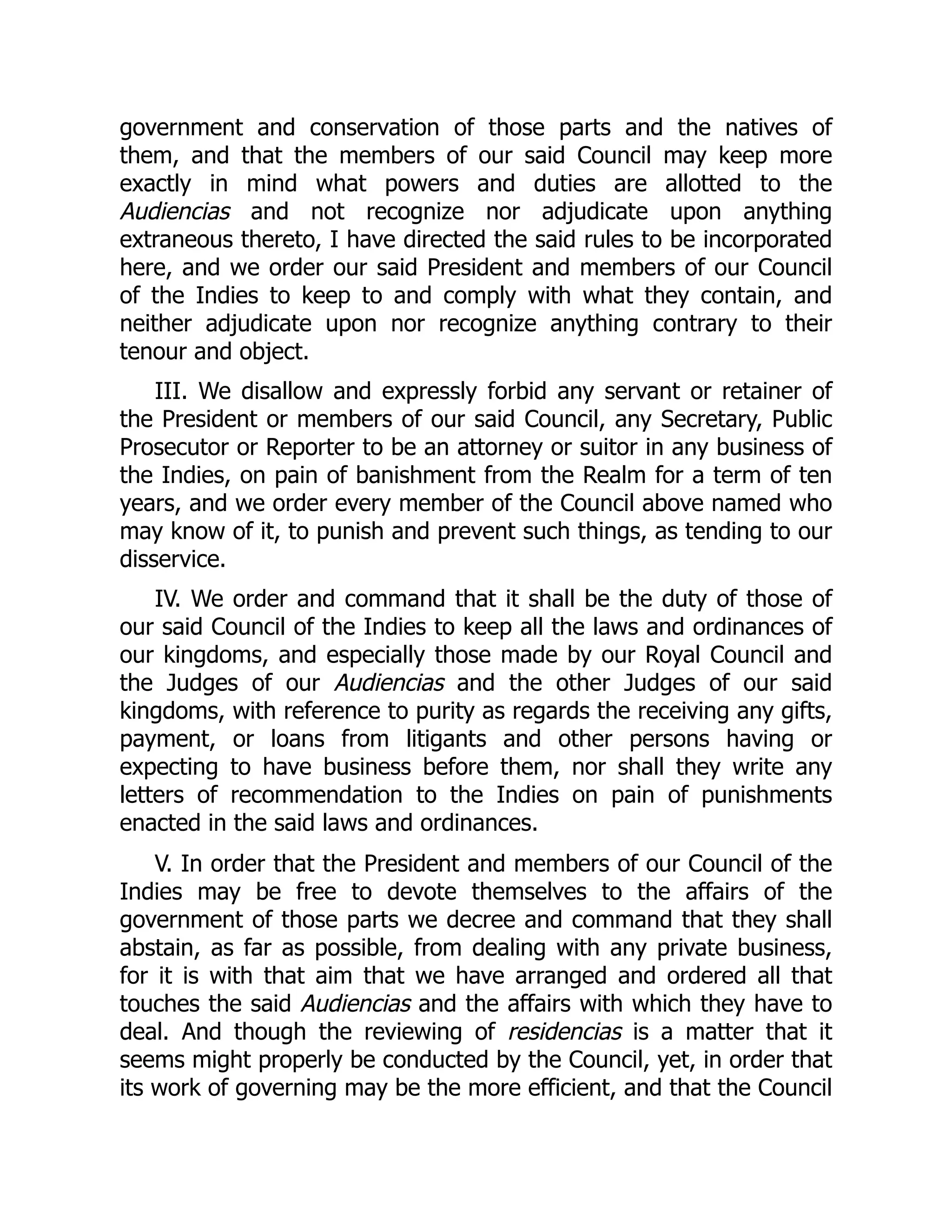 government and conservation of those parts and the natives of
them, and that the members of our said Council may keep more
exactly in mind what powers and duties are allotted to the
Audiencias and not recognize nor adjudicate upon anything
extraneous thereto, I have directed the said rules to be incorporated
here, and we order our said President and members of our Council
of the Indies to keep to and comply with what they contain, and
neither adjudicate upon nor recognize anything contrary to their
tenour and object.
III. We disallow and expressly forbid any servant or retainer of
the President or members of our said Council, any Secretary, Public
Prosecutor or Reporter to be an attorney or suitor in any business of
the Indies, on pain of banishment from the Realm for a term of ten
years, and we order every member of the Council above named who
may know of it, to punish and prevent such things, as tending to our
disservice.
IV. We order and command that it shall be the duty of those of
our said Council of the Indies to keep all the laws and ordinances of
our kingdoms, and especially those made by our Royal Council and
the Judges of our Audiencias and the other Judges of our said
kingdoms, with reference to purity as regards the receiving any gifts,
payment, or loans from litigants and other persons having or
expecting to have business before them, nor shall they write any
letters of recommendation to the Indies on pain of punishments
enacted in the said laws and ordinances.
V. In order that the President and members of our Council of the
Indies may be free to devote themselves to the affairs of the
government of those parts we decree and command that they shall
abstain, as far as possible, from dealing with any private business,
for it is with that aim that we have arranged and ordered all that
touches the said Audiencias and the affairs with which they have to
deal. And though the reviewing of residencias is a matter that it
seems might properly be conducted by the Council, yet, in order that
its work of governing may be the more efficient, and that the Council
 