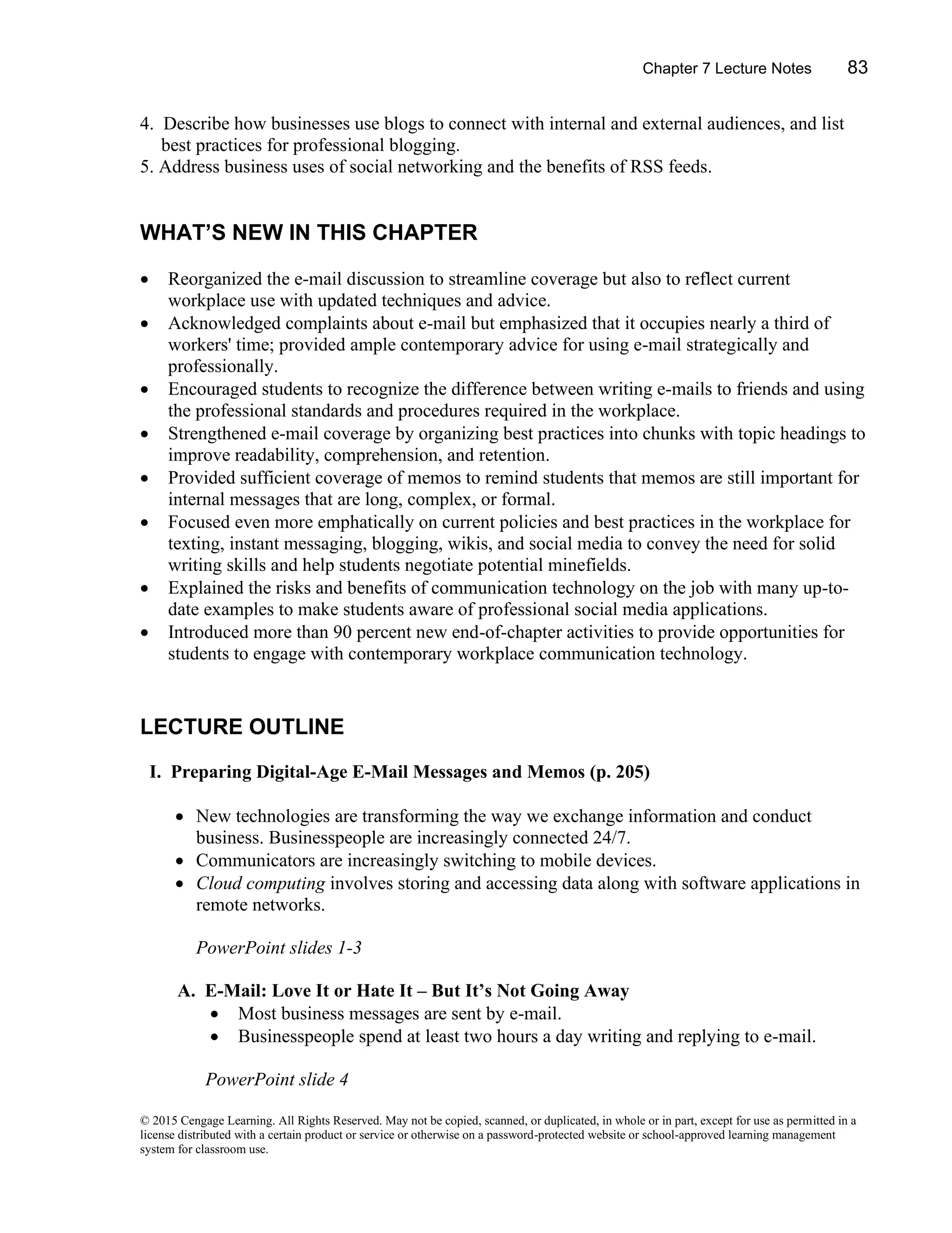 Chapter 7 Lecture Notes 83
© 2015 Cengage Learning. All Rights Reserved. May not be copied, scanned, or duplicated, in whole or in part, except for use as permitted in a
license distributed with a certain product or service or otherwise on a password-protected website or school-approved learning management
system for classroom use.
4. Describe how businesses use blogs to connect with internal and external audiences, and list
best practices for professional blogging.
5. Address business uses of social networking and the benefits of RSS feeds.
WHAT’S NEW IN THIS CHAPTER
• Reorganized the e-mail discussion to streamline coverage but also to reflect current
workplace use with updated techniques and advice.
• Acknowledged complaints about e-mail but emphasized that it occupies nearly a third of
workers' time; provided ample contemporary advice for using e-mail strategically and
professionally.
• Encouraged students to recognize the difference between writing e-mails to friends and using
the professional standards and procedures required in the workplace.
• Strengthened e-mail coverage by organizing best practices into chunks with topic headings to
improve readability, comprehension, and retention.
• Provided sufficient coverage of memos to remind students that memos are still important for
internal messages that are long, complex, or formal.
• Focused even more emphatically on current policies and best practices in the workplace for
texting, instant messaging, blogging, wikis, and social media to convey the need for solid
writing skills and help students negotiate potential minefields.
• Explained the risks and benefits of communication technology on the job with many up-to-
date examples to make students aware of professional social media applications.
• Introduced more than 90 percent new end-of-chapter activities to provide opportunities for
students to engage with contemporary workplace communication technology.
LECTURE OUTLINE
I. Preparing Digital-Age E-Mail Messages and Memos (p. 205)
• New technologies are transforming the way we exchange information and conduct
business. Businesspeople are increasingly connected 24/7.
• Communicators are increasingly switching to mobile devices.
• Cloud computing involves storing and accessing data along with software applications in
remote networks.
PowerPoint slides 1-3
A. E-Mail: Love It or Hate It – But It’s Not Going Away
• Most business messages are sent by e-mail.
• Businesspeople spend at least two hours a day writing and replying to e-mail.
PowerPoint slide 4
 
