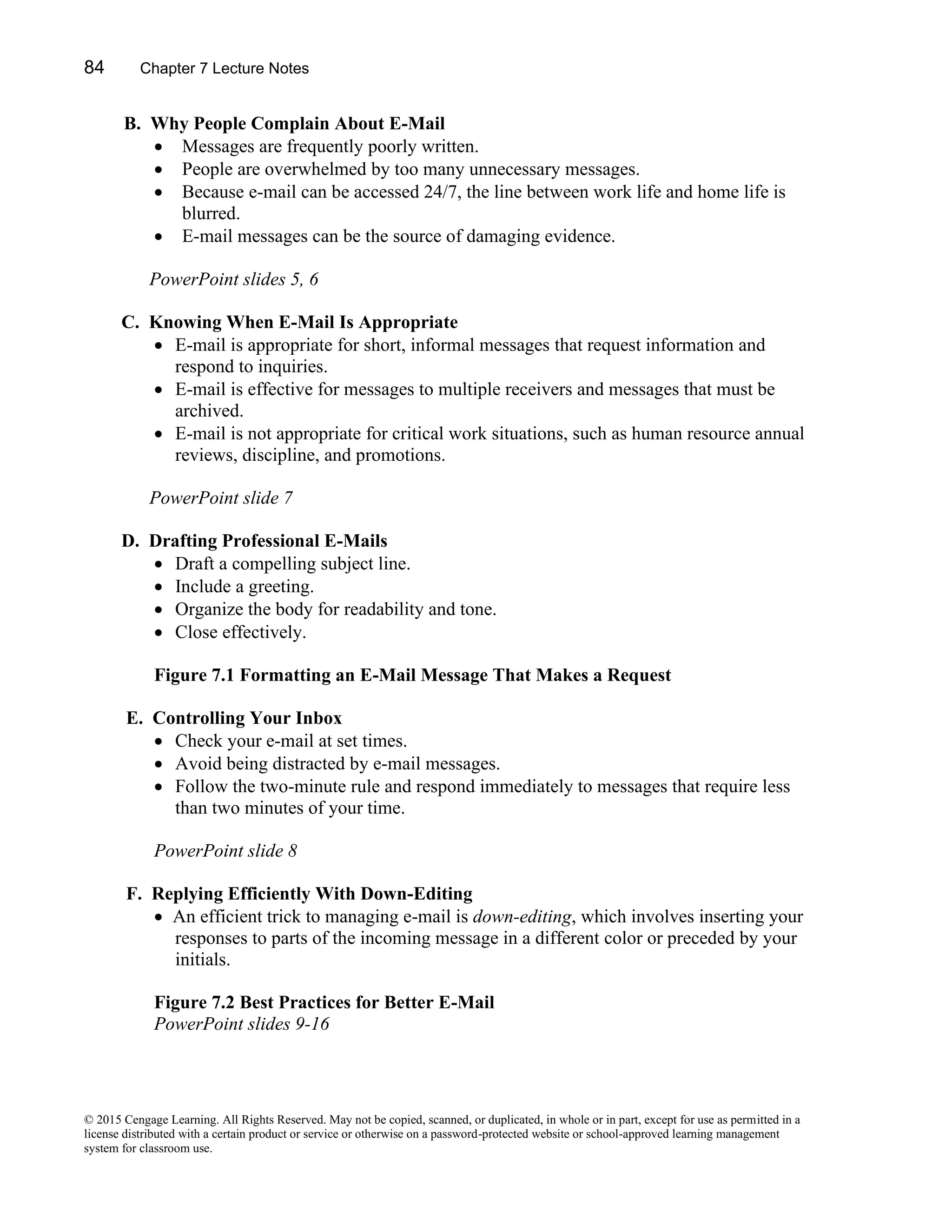 84 Chapter 7 Lecture Notes
© 2015 Cengage Learning. All Rights Reserved. May not be copied, scanned, or duplicated, in whole or in part, except for use as permitted in a
license distributed with a certain product or service or otherwise on a password-protected website or school-approved learning management
system for classroom use.
B. Why People Complain About E-Mail
• Messages are frequently poorly written.
• People are overwhelmed by too many unnecessary messages.
• Because e-mail can be accessed 24/7, the line between work life and home life is
blurred.
• E-mail messages can be the source of damaging evidence.
PowerPoint slides 5, 6
C. Knowing When E-Mail Is Appropriate
• E-mail is appropriate for short, informal messages that request information and
respond to inquiries.
• E-mail is effective for messages to multiple receivers and messages that must be
archived.
• E-mail is not appropriate for critical work situations, such as human resource annual
reviews, discipline, and promotions.
PowerPoint slide 7
D. Drafting Professional E-Mails
• Draft a compelling subject line.
• Include a greeting.
• Organize the body for readability and tone.
• Close effectively.
Figure 7.1 Formatting an E-Mail Message That Makes a Request
E. Controlling Your Inbox
• Check your e-mail at set times.
• Avoid being distracted by e-mail messages.
• Follow the two-minute rule and respond immediately to messages that require less
than two minutes of your time.
PowerPoint slide 8
F. Replying Efficiently With Down-Editing
• An efficient trick to managing e-mail is down-editing, which involves inserting your
responses to parts of the incoming message in a different color or preceded by your
initials.
Figure 7.2 Best Practices for Better E-Mail
PowerPoint slides 9-16
 