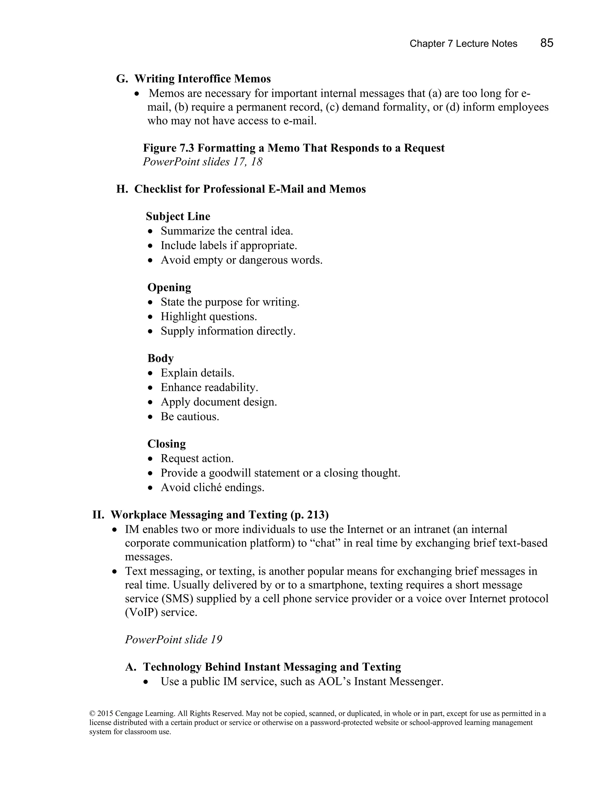 Chapter 7 Lecture Notes 85
© 2015 Cengage Learning. All Rights Reserved. May not be copied, scanned, or duplicated, in whole or in part, except for use as permitted in a
license distributed with a certain product or service or otherwise on a password-protected website or school-approved learning management
system for classroom use.
G. Writing Interoffice Memos
• Memos are necessary for important internal messages that (a) are too long for e-
mail, (b) require a permanent record, (c) demand formality, or (d) inform employees
who may not have access to e-mail.
Figure 7.3 Formatting a Memo That Responds to a Request
PowerPoint slides 17, 18
H. Checklist for Professional E-Mail and Memos
Subject Line
• Summarize the central idea.
• Include labels if appropriate.
• Avoid empty or dangerous words.
Opening
• State the purpose for writing.
• Highlight questions.
• Supply information directly.
Body
• Explain details.
• Enhance readability.
• Apply document design.
• Be cautious.
Closing
• Request action.
• Provide a goodwill statement or a closing thought.
• Avoid cliché endings.
II. Workplace Messaging and Texting (p. 213)
• IM enables two or more individuals to use the Internet or an intranet (an internal
corporate communication platform) to “chat” in real time by exchanging brief text-based
messages.
• Text messaging, or texting, is another popular means for exchanging brief messages in
real time. Usually delivered by or to a smartphone, texting requires a short message
service (SMS) supplied by a cell phone service provider or a voice over Internet protocol
(VoIP) service.
PowerPoint slide 19
A. Technology Behind Instant Messaging and Texting
• Use a public IM service, such as AOL’s Instant Messenger.
 
