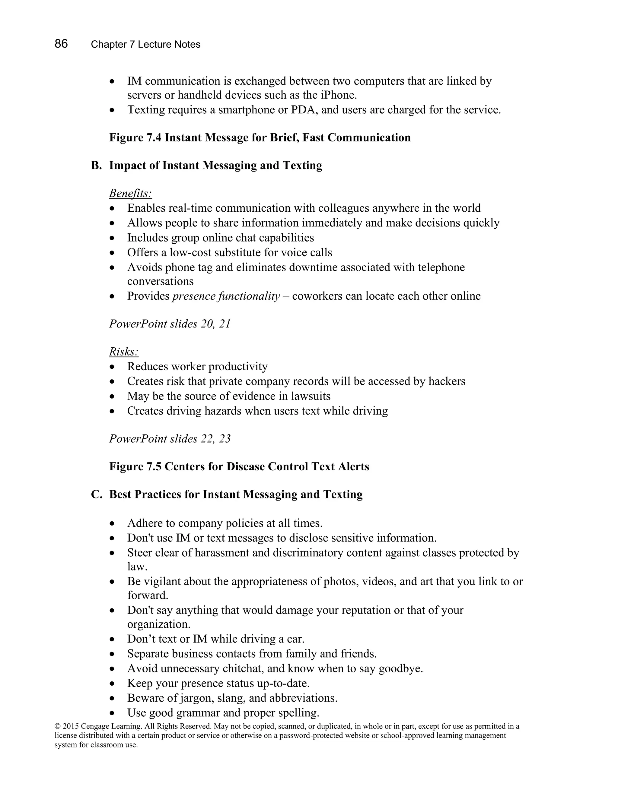 86 Chapter 7 Lecture Notes
© 2015 Cengage Learning. All Rights Reserved. May not be copied, scanned, or duplicated, in whole or in part, except for use as permitted in a
license distributed with a certain product or service or otherwise on a password-protected website or school-approved learning management
system for classroom use.
• IM communication is exchanged between two computers that are linked by
servers or handheld devices such as the iPhone.
• Texting requires a smartphone or PDA, and users are charged for the service.
Figure 7.4 Instant Message for Brief, Fast Communication
B. Impact of Instant Messaging and Texting
Benefits:
• Enables real-time communication with colleagues anywhere in the world
• Allows people to share information immediately and make decisions quickly
• Includes group online chat capabilities
• Offers a low-cost substitute for voice calls
• Avoids phone tag and eliminates downtime associated with telephone
conversations
• Provides presence functionality – coworkers can locate each other online
PowerPoint slides 20, 21
Risks:
• Reduces worker productivity
• Creates risk that private company records will be accessed by hackers
• May be the source of evidence in lawsuits
• Creates driving hazards when users text while driving
PowerPoint slides 22, 23
Figure 7.5 Centers for Disease Control Text Alerts
C. Best Practices for Instant Messaging and Texting
• Adhere to company policies at all times.
• Don't use IM or text messages to disclose sensitive information.
• Steer clear of harassment and discriminatory content against classes protected by
law.
• Be vigilant about the appropriateness of photos, videos, and art that you link to or
forward.
• Don't say anything that would damage your reputation or that of your
organization.
• Don’t text or IM while driving a car.
• Separate business contacts from family and friends.
• Avoid unnecessary chitchat, and know when to say goodbye.
• Keep your presence status up-to-date.
• Beware of jargon, slang, and abbreviations.
• Use good grammar and proper spelling.
 