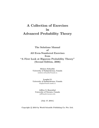 A Collection of Exercises
in
Advanced Probability Theory
The Solutions Manual
of
All Even-Numbered Exercises
from
“A First Look at Rigorous Probability Theory”
(Second Edition, 2006)
Mohsen Soltanifar
University of Saskatchewan, Canada
mohsen.soltanifar@usask.ca
Longhai Li
University of Saskatchewan, Canada
longhai@math.usask.ca
Jeﬀrey S. Rosenthal
University of Toronto, Canada
jeﬀ@math.toronto.edu
(July 17, 2010.)
Copyright c 2010 by World Scientiﬁc Publishing Co. Pte. Ltd.
 