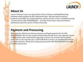 About Us
Launch 3 Telecom is your one stop shop for all your Telecom and Data/Networking
Hardware needs and genuine ADC replacement parts. We have loyally served our
customers since 2003. Our product expertise, quality customer service, competitive pricing
-on items like this ADC DV6102MASI01 -- are a few of the reasons why more telecom
professionals buy from Launch 3 Telecom every day.
_______________________________________
Payment and Processing
We accept Visa, Mastercard, American Express and Paypal payments for this ADC
DV6102MASI01. We can also accept Purchase Orders for Net Terms upon approval. Launch
3 Telecom does have a Government Cage Code so if this is for a Government purchase
please tells us! You may also call us at 877-878-9134 or email us at sales@launch3.net for
our credit card form. Please call us today to purchase this ADC DV6102MASI01 item while
inventory and sale last.
 