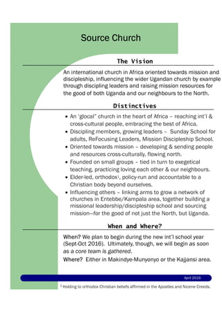 The Vision
An international church in Africa oriented towards mission and
discipleship, influencing the wider Ugandan church by example
through discipling leaders and raising mission resources for
the good of both Uganda and our neighbours to the North.
Source Church
Distinctives
 An ‘glocal” church in the heart of Africa – reaching int’l &
cross-cultural people, embracing the best of Africa.
 Discipling members, growing leaders – Sunday School for
adults, ReFocusing Leaders, Mission Discipleship School.
 Oriented towards mission – developing & sending people
and resources cross-culturally, flowing north.
 Founded on small groups – tied in turn to exegetical
teaching, practicing loving each other & our neighbours.
 Elder-led, orthodox1, policy-run and accountable to a
Christian body beyond ourselves.
 Influencing others – linking arms to grow a network of
churches in Entebbe/Kampala area, together building a
missional leadership/discipleship school and sourcing
mission—for the good of not just the North, but Uganda.
When and Where?
When? We plan to begin during the new int’l school year
(Sept-Oct 2016). Ultimately, though, we will begin as soon
as a core team is gathered.
Where? Either in Makindye-Munyonyo or the Kajjansi area.
April 2016
1 Holding to orthodox Christian beliefs affirmed in the Apostles and Nicene Creeds.
 