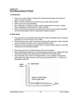 Lecture 13
Flow Measurement in Pipes

I. Introduction

   •   There are a wide variety of methods for measuring discharge and velocity in
       pipes, or closed conduits
   •   Many of these methods can provide very accurate measurements
   •   Others give only rough estimates
   •   But, in general, it is easier to obtain a given measurement accuracy in pipes
       when compared to measurement in open channels
   •   Some of the devices used are very expensive and are more suited to industrial
       and municipal systems than for agricultural irrigation systems

II. Pitot Tubes

   •   The pitot tube is named after Henri Pitot who used a bent glass tube to measure
       velocities in a river in France in the 1700s
   •   The pitot tube can be used not only for measuring flow velocity in open channels
       (such as canals and rivers), but in closed conduits as well
   •   There are several variations of pitot tubes for measuring flow velocity, and many
       of these are commercially available

   •   Pitot tubes can be very simple devices with no moving parts
   •   More sophisticated versions can provide greater accuracy (e.g. differential head
       meters that separate the static pressure head from the velocity head)
   •   The pitot static tube, shown in the figure below, is one variation of the device
       which allows the static head (P/γ) and dynamic (total) head (P/γ + V2/2g) to be
       separately measured




BIE 5300/6300 Lectures                      141                            Gary P. Merkley
 