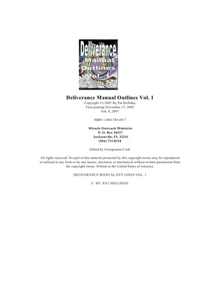 Deliverance Manual Outlines Vol. 1
                               Copyright ©) 2005 By Pat Holliday
                                First printing November 17, 2005
                                            Feb. 8, 2007

                                     ISBN 1-884-785-69-7

                                  M iracle Outreach M inistries
                                        P. O. Box 56527
                                     Jacksonville, FL 32241
                                         (904) 733-8318

                                  Edited by Georgeanne Cook

All rights reserved. No part of this material protected by this copyright notice may be reproduced
or utilized in any form or by any means, electronic or mechanical without written permission from
                    the copyright owner. Printed in the United States of America.

                       DELIVERANCE MANUAL OUT LINES VOL. 1

                                   © BY: PAT HOLLIDAY
 