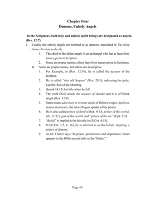 Chapter Four
                          Demons, Unholy Angels

 In the Scriptures, both holy and unholy spirit beings are designated as angels,
(Rev. 12:7).
I. Usually the unholy angels are referred to as demons, translated in The King
     James Version as devils.
          1. The chief of the fallen angels is an archangel who has at least forty
               names given in Scripture.
          2.   Some are proper names, others least forty names given in Scripture.
     B. Some are proper names, but others are descriptive.
          1.   For Example, in (Rev. 12:10), he is called the accuser of the
               brethren.
          2.   He is called “that old Serpent” (Rev. 20:1), indicating his guile,
               Lucifer, Son of the Morning.
          3. (Isaiah 14:12) his title when he fell.
          4.   The word Devil means the accuser of slander and it is of Greek
               origin (Rev. 12:9).
          5. Satan means adversary or resister and is of Hebrew origin; Apollyon
               means destroyers, the term Dragon speaks of his power.
          6.   He is also called prince of devils (Matt. 9:3,4, prince of this world,
               (Jn. 12:31), god of this world, and “prince of the air” (Eph. 2:2).
          7.   “Belial” is implied to be his title in (II Cor. 6:15).
          8. In (II Kin. 1:2, 6, 16), he is referred to as Beelzebub, implying a
               prince of demons.
          9.   As Dr. Chafer says, “In power, prominence and importance, Satan
               appears in the Bible second only to the Trinity.” 7




                                     Page -8-
 