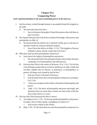 Chapter Five
                                 Conquering Power
God’s spiritual dominion is the most astonishing power in the universe.

  I.   God has always worked through humans to accomplish bring His kingdom to
       the earth.
       A. We must take heaven by force.
             1. Just as God gave the people of Israel the promise then told them to
                   take it be force.
  II. The Apostle Paul gave the Church the revelation knowledge of the powers and
       principalities in (Eph. 6).
       A. He disclosed that the church was in spiritual warfare gave us the keys to
             spiritual warfare by using our spiritual weapons.
             1.    Jesus Christ also told us in (Matt. 11:12), “The kingdom of heaven
                   suffereth violence and the violent take it by force.”
  III. What does God say about principalities and powers?
       A. Jesus knows the subject of principalities and powers.
             1.    He witnessed Lucifer, the archangel of praise and worship, becomes
                   a potentate of evil principalities and sinful powers.
       B. God says that Christ is the creator of all power. (Col. 1:16,) “For by him
             were all things created, that are in heaven and that are in earth, visible and
             invisible, whether they be thrones, or dominions, or principalities, or
             powers; all things were created by and for him.”
             1.    God says Christ is the head of all power.
             2.    God elevated Christ above all principalities and powers according (
                   Col. 2:10).
             3.    “And ye are complete in him which is the head of all principality and
                   power.”
             4.     (Eph. 1:21), “Far above all principality and power and might, and
                   dominion and every name that is named, not only in this world, but
                   also in that which is to come.”
  IV. God says that Christ destroyed the Devil’s power.
       A. According to (Col. 2:15), “An having spoiled principalities and powers,
             he made a shew of them openly, triumphing over them in it.”
             1.    God reveals wisdom to the Church.
       B. (Eph. 3:10), “To the intent that now unto the principalities and powers in

                                         Page -9-
 