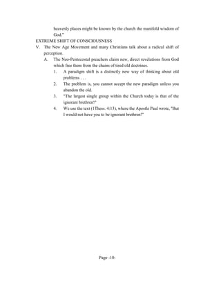 heavenly places might be known by the church the manifold wisdom of
        God.”
EXTREME SHIFT OF CONSCIOUSNESS
V. The New Age Movement and many Christians talk about a radical shift of
   perception.
   A. The Neo-Pentecostal preachers claim new, direct revelations from God
        which free them from the chains of tired old doctrines.
        1. A paradigm shift is a distinctly new way of thinking about old
               problems . . .
        2.     The problem is, you cannot accept the new paradigm unless you
               abandon the old.
        3.     "The largest single group within the Church today is that of the
               ignorant brethren!"
        4.     We use the text (1Thess. 4:13), where the Apostle Paul wrote, "But
               I would not have you to be ignorant brethren!"




                                   Page -10-
 