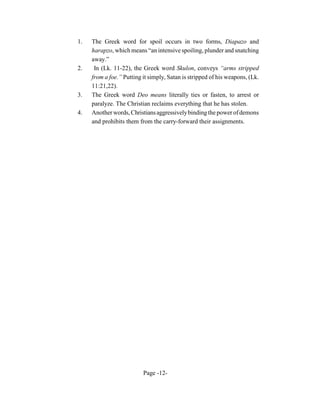 1.   The Greek word for spoil occurs in two forms, Diapazo and
     harapzo, which means “an intensive spoiling, plunder and snatching
     away.”
2.    In (Lk. 11-22), the Greek word Skulon, conveys “arms stripped
     from a foe.” Putting it simply, Satan is stripped of his weapons, (Lk.
     11:21,22).
3.   The Greek word Deo means literally ties or fasten, to arrest or
     paralyze. The Christian reclaims everything that he has stolen.
4.   Another words, Christians aggressively binding the power of demons
     and prohibits them from the carry-forward their assignments.




                          Page -12-
 