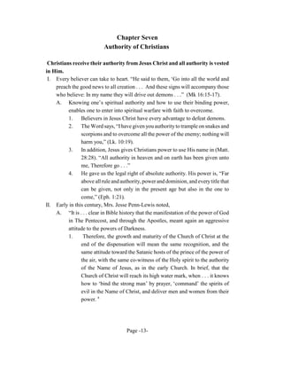 Chapter Seven
                           Authority of Christians

 Christians receive their authority from Jesus Christ and all authority is vested
in Him.
 I. Every believer can take to heart. “He said to them, ‘Go into all the world and
    preach the good news to all creation . . . And these signs will accompany those
    who believe: In my name they will drive out demons . . .” (Mk 16:15-17).
    A. Knowing one’s spiritual authority and how to use their binding power,
          enables one to enter into spiritual warfare with faith to overcome.
          1.    Believers in Jesus Christ have every advantage to defeat demons.
          2.    The Word says, “I have given you authority to trample on snakes and
                scorpions and to overcome all the power of the enemy; nothing will
                harm you,” (Lk. 10:19).
          3. In addition, Jesus gives Christians power to use His name in (Matt.
                28:28). “All authority in heaven and on earth has been given unto
                me, Therefore go . . .”
          4.    He gave us the legal right of absolute authority. His power is, “Far
                above all rule and authority, power and dominion, and every title that
                can be given, not only in the present age but also in the one to
                come,” (Eph. 1:21).
II. Early in this century, Mrs. Jesse Penn-Lewis noted,
    A. “It is . . . clear in Bible history that the manifestation of the power of God
          in The Pentecost, and through the Apostles, meant again an aggressive
          attitude to the powers of Darkness.
          1.     Therefore, the growth and maturity of the Church of Christ at the
                end of the dispensation will mean the same recognition, and the
                same attitude toward the Satanic hosts of the prince of the power of
                the air, with the same co-witness of the Holy spirit to the authority
                of the Name of Jesus, as in the early Church. In brief, that the
                Church of Christ will reach its high water mark, when . . . it knows
                how to ‘bind the strong man’ by prayer, ‘command’ the spirits of
                evil in the Name of Christ, and deliver men and women from their
                power. 8




                                     Page -13-
 