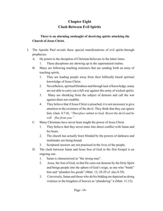 Chapter Eight
                          Clash Between Evil Spirits

          There is an alarming onslaught of deceiving spirits attacking the
     Church of Jesus Christ.

I.   The Apostle Paul reveals these special manifestations of evil spirits through
     prophecies.
     A. He points to the deception of Christian believers in the latter times.
          1.    These deceptions are showing up in the supernatural realms.
     B. Many are following teaching ministers that are sending forth an army of
          teaching spirits.
          1.    They are leading people away from their biblically based spiritual
                knowledge of Jesus Christ.
          2.    Nevertheless, spiritual blindness and through lack of knowledge, many
                are not able to carry out a full war against this army of wicked spirits.
          3.     Many are shrinking from the subject of demons and call the war
                against them not credible.
          4.    They believe that if Jesus Christ is preached, it is not necessary to give
                attention to the existence of the devil. They think that they can ignore
                him. (Jam. 4:7-8), “Therefore submit to God. Resist the devil and he
                will flee from you.”
     C. Many Christians have never been taught the power of Jesus Christ.
          1.    They believe that they never enter into direct conflict with Satan and
                his hosts.
          2.    The church has actually been blinded by the powers of darkness and
                multitudes are being bound.
          3.    Scriptural answers are not practiced in the lives of the people.
     D. The clash between Satan and Jesus Son of God in the first Gospel is an
          ongoing one.
          1.    Satan is characterized as “the strong man”.
          2.     Jesus, the Son of God, in that He casts out demons by the Holy Spirit
                and brings people into the sphere of God’s reign, as one who “binds”
                him and “plunders his goods” (Matt. 12; 28-29 cf. also 8:39).
          3.     Conversely, Satan and those who do his bidding are depicted as doing
                violence to the kingdom of heaven as “plundering” it (Matt. 11:12).

                                       Page -14-
 