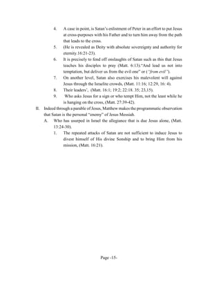 4.     A case in point, is Satan’s enlistment of Peter in an effort to put Jesus
                  at cross-purposes with his Father and to turn him away from the path
                  that leads to the cross.
            5.    (He is revealed as Deity with absolute sovereignty and authority for
                  eternity.16:21-23).
            6.    It is precisely to fend off onslaughts of Satan such as this that Jesus
                  teaches his disciples to pray (Matt. 6:13).“And lead us not into
                  temptation, but deliver us from the evil one” or (“from evil”).
            7. On another level, Satan also exercises his malevolent will against
                  Jesus through the Israelite crowds, (Matt. 11:16; 12:29, 16: 4).
            8.    Their leaders’, (Matt. 16:1; 19:2; 22:18. 35; 23,15).
            9.     Who asks Jesus for a sign or who tempt Him, not the least while he
                  is hanging on the cross, (Matt. 27:39-42).
II.   Indeed through a parable of Jesus, Matthew makes the programmatic observation
      that Satan is the personal “enemy” of Jesus Messiah.
      A. Who has usurped in Israel the allegiance that is due Jesus alone, (Matt.
            13:24-30).
            1. The repeated attacks of Satan are not sufficient to induce Jesus to
                  divest himself of His divine Sonship and to bring Him from his
                  mission, (Matt. 16:21).




                                        Page -15-
 