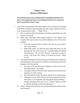 Chapter Nine
                           Return to Bible Basics

     The Christian must return to biblical basics and biblical doctrines have
     always been important features of training the Saints to be strong and
     able to stand firm in God’s cause.

I.   Jesus Christ, as presented by The Father and also Jesus’ testimony is according
     to the Word, “And Jesus came and spake unto them, saying, “All power is given
     to me in heaven and in earth . . . ” (Matt. 28:18).
     A. He is revealed as Deity with absolute sovereignty and authority over the
           universe for eternity.
     B. When Jesus asked them about popular opinions of his identity, they
           recounted the rumors that he was John the Baptist or one of the ancient
           prophets.
           1. Jesus then turned the focus on them: “But who do you say that I
                 am?” Jesus insisted.
           2.    When Peter spoke for them all and revealed that Jesus was the
                 Messiah and “Son of the living God,” Jesus blessed him for making
                 that confession. “You are Peter {Petros}” Jesus said in a play on
                 words, “and on this rock, {Petra} I will build my church,” (Matt.
                 16:18).9
     C. The apostle Paul reports, that Jesus rescued us from the power of darkness
           and transferred us from the power of darkness and transferred us into the
           kingdom of his beloved Son.
           1.    He writes in the beautiful poetic language of Jesus in (Col.1:13),
                 describing Christ’s sovereignty.
           2.    A passage celebrates Christ as creator and preserver of the universe,
                 supreme over every creature.
           3.    He is the head of his body, the church, and the first to conquer death.
           4.    Although in Christ “all the fullness of God was pleased to dwell,”
                 Paul asserts, it was ultimately only through his human suffering -–
                 through “the blood of His cross,” (Col. 1:19,20), “That he was able
                 to reconcile all things to God and make peace.”10
     D. Satan’s strategy in these last days is to get you to doubt the reality of Jesus
           and His power.

                                      Page -16-
 