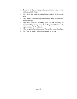 1.   However, for the most part, entire denominations today operate
     without the Holy Spirit.
2.   They are devoid of the presence of Jesus, bankrupt of all spiritual
     gifts.
3.   They practice a form of religion without any power, conviction or
     saving message.
4.   They have cultivated friendship with sin and ridiculing the
     supernatural by tossing aside all teachings about heaven, hell,
     repentance and God’s judgment.
5.   They are spiritually weak, and cold. The world no longer fears them.
6.   They have no respect, and no influence and on society.




                         Page -17-
 