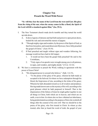 Chapter Ten
                      Preach the Word With Power

    “So will they fear the name of the Lord from the west and East. His glory
from the rising of the sun; when the enemy comes in like a flood, the Spirit of
the Lord will lift a standard against Him,” (Isa. 59:1).

I.    The New Testament church made devils tremble and they turned the world
      up-side-down.
      A. It drove legions of demons and had faith and power to open prison doors,
           healed the sick and converted the masses of pagans.
      B. “Through mighty signs and wonders, by the power of the Spirit of God; so
           that from Jerusalem, and round about unto Illyricum, I have fully preached
           the gospel of Christ,” (Acts 19:19).
      C. If Paul preached and taught without signs and wonders following, his
           message would not have had its full impact.
           1.      It would not have been the gospel fully preached! He said to the
                  Corinthians,
           2.     “Truly signs of an apostle were wrought among you in all patience,
                  in signs, and wonders, and mighty deeds,” (2 Cor. 12:12).
II.   We have a commission to preach the Word, walking in agreement with the
      power of Jesus Christ!
      A. “His delegated power to usward who believe,” (Eph. 1:6-15),
           1.     “To the praise of the glory of his grace, wherein he hath made us
                  accepted in the beloved. In whom we have redemption through his
                  blood, the forgiveness of sins, according to the riches of his grace;
                  Wherein he hath abounded toward us in all wisdom and prudence;
                  Having made known unto us the mystery of his will, according to his
                  good pleasure which he hath purposed in himself: That in the
                  dispensation of the fulness of times he might gather together in one
                  all things in Christ, both which are in heaven, and which are on
                  earth; even in him: In whom also we have obtained an inheritance,
                  being predestinated according to the purpose of him who worketh all
                  things after the counsel of his own will: That we should be to the
                  praise of his glory, who first trusted in Christ. In whom ye also
                  trusted, after that ye heard the word of truth, the gospel of your

                                       Page -18-
 