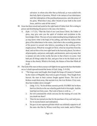 salvation: in whom also after that ye believed, ye were sealed with
                  that holy Spirit of promise, Which is the earnest of our inheritance
                  until the redemption of the purchased possession, unto the praise of
                  his glory. Wherefore I also, after I heard of your faith in the Lord
                  Jesus, and love unto all the saints,”
III. Jesus has been raised and seated at the right hand of Father God. He is ruling in
     power and distributing His power to the ones who believe.
     A. (Eph. 1:17-23), “That the God of our Lord Jesus Christ, the Father of
           glory, may give unto you the spirit of wisdom and revelation in the
           knowledge of him: The eyes of your understanding being enlightened; that
           ye may know what is the hope of his calling, and what the riches of the
           glory of his inheritance in the saints, And what is the exceeding greatness
           of his power to usward who believe, according to the working of his
           mighty power, Which he wrought in Christ, when he raised him from the
           dead, and set him at his own right hand in the heavenly places, Far above
           all principality, and power, and might, and dominion, and every name that
           is named, not only in this world, but also in that which is to come: And
           hath put all things under his feet, and gave him to be the head over all
           things to the church, Which is his body, the fulness of him that filleth all
           in all.
IV. The God of the stars in their courses will fight for me against the foes that hinder
     me as I climb upward toward the home of God. (Judg. 5:19-20),
     A. “The kings came and fought, then fought the kings of Canaan in Taanach
           by the waters of Megiddo; they took no gain of money. They fought from
           heaven; the stars in their courses fought against Sisera. The river of
           Kishon swept them away, that ancient river, the river Kishon. O my soul,
           thou hast trodden down strength.”
           1.     (Judg. 5:31), “So let all thine enemies perish, O LORD. but let them
                  that love him be as the sun when he goeth forth in his might. And the
                  land had rest forty years. The Lord of hosts is with us. . . .”
           2.     He will command the whole universe for the making of a soul. Do
                  you doubt me there?
           3. Then let me remind you that for the purchase of my soul and yours,
                  for its reconciliation and redemption.
           4. He gave in one supreme gift that which was infinitely superior to all
                  the stars--the One by Whose word they were made, and in Whose


                                      Page -19-
 