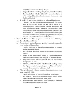 might they have consisted through the ages.
        5.    He gave Him for the remaking of my broken, maimed, spoiled life.
        6.    The stars, the hosts of God need be, will be pressed into the service
              of the making of the saint, and into the service of the saint as he goes
              forth in toil for God. 11
   B. (II Pet. 2:1-3), describes the methods of the end-time false ministers.
        1.    “But there were false prophets also among the people even as there
              shall be false teachers among you, you privily shall bring in
              damnable heresies, even denying the Lord that bought them, and
              bring upon themselves swift destruction. And many shall follow
              there pernicious ways; by reason of whom the way of the truth shall
              be evil spoken of. And through covetousness shall they with feigned
              words make merchandise of you: whose judgment now o a long time
              lingereth not, and their damnation slumbereth not.”.
V. The apostle Peter indicated that many would come in the name of Christ, yet
   deny Him as both Lord and Savior.
   A. The apostle also said that these same apostates would make merchandise
        of the members of the churches.
        1.     In other words, like the Nicolatians, they would use the money to
              gain advantage Revelations
        2.    The church has not moved into the last day mighty power God in
              America.
        3.    People go from place to place looking for a spiritual for spiritual
              thrills and things that make them feel good for moments of time.
        4.    They come to church and shout and laugh, then walk out to continue
              their perverse sin-lives.
        5.    REVIVAL HAS NOT COME TO AMERICA, laughing, barking
              like dogs, roaring like lions, shaking and trembling as if they have
              muscular disease, is not the end-time revival!
   B. When revival comes, it will come on the convicting-sanctifying-powerful
        wings of the Holy Spirit.
        1.     People will come to the majestic throne Jesus in repentance.
        2.    The Holy Spirit will come to cleanse the polluted temples through
              the deliverance power of our Lord Jesus Christ.
        3.    Remember Jesus drove those evil spirits out of Mary Magdalene
              before He opened the church door to her.


                                     Page -20-
 