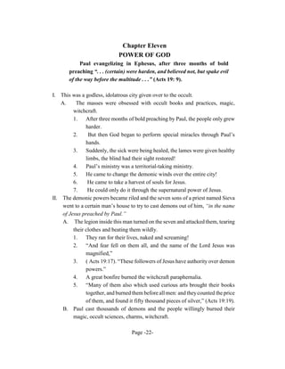 Chapter Eleven
                              POWER OF GOD
            Paul evangelizing in Ephesus, after three months of bold
       preaching “. . . (certain) were harden, and believed not, but spake evil
       of the way before the multitude . . .” (Acts 19: 9).

I. This was a godless, idolatrous city given over to the occult.
    A.     The masses were obsessed with occult books and practices, magic,
          witchcraft.
          1.    After three months of bold preaching by Paul, the people only grew
                harder.
          2.     But then God began to perform special miracles through Paul’s
                hands.
          3.    Suddenly, the sick were being healed, the lames were given healthy
                limbs, the blind had their sight restored!
          4.    Paul’s ministry was a territorial-taking ministry.
          5.    He came to change the demonic winds over the entire city!
          6.     He came to take a harvest of souls for Jesus.
          7.     He could only do it through the supernatural power of Jesus.
II. The demonic powers became riled and the seven sons of a priest named Sieva
     went to a certain man’s house to try to cast demons out of him, “in the name
     of Jesus preached by Paul.”
     A. The legion inside this man turned on the seven and attacked them, tearing
          their clothes and beating them wildly.
          1.    They ran for their lives, naked and screaming!
          2.    “And fear fell on them all, and the name of the Lord Jesus was
                magnified,”
          3.    ( Acts 19:17). “These followers of Jesus have authority over demon
                powers.”
          4.    A great bonfire burned the witchcraft paraphernalia.
          5.    “Many of them also which used curious arts brought their books
                together, and burned them before all men: and they counted the price
                of them, and found it fifty thousand pieces of silver,” (Acts 19:19).
     B. Paul cast thousands of demons and the people willingly burned their
          magic, occult sciences, charms, witchcraft.

                                    Page -22-
 
