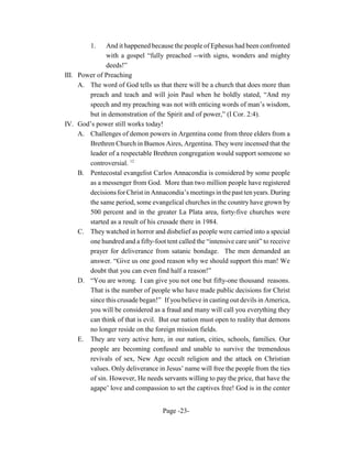 1.   And it happened because the people of Ephesus had been confronted
              with a gospel “fully preached --with signs, wonders and mighty
              deeds!”
III. Power of Preaching
     A. The word of God tells us that there will be a church that does more than
        preach and teach and will join Paul when he boldly stated, “And my
        speech and my preaching was not with enticing words of man’s wisdom,
        but in demonstration of the Spirit and of power,” (I Cor. 2:4).
IV. God’s power still works today!
     A. Challenges of demon powers in Argentina come from three elders from a
        Brethren Church in Buenos Aires, Argentina. They were incensed that the
        leader of a respectable Brethren congregation would support someone so
        controversial. 12
     B. Pentecostal evangelist Carlos Annacondia is considered by some people
        as a messenger from God. More than two million people have registered
        decisions for Christ in Annacondia’s meetings in the past ten years. During
        the same period, some evangelical churches in the country have grown by
        500 percent and in the greater La Plata area, forty-five churches were
        started as a result of his crusade there in 1984.
     C. They watched in horror and disbelief as people were carried into a special
        one hundred and a fifty-foot tent called the “intensive care unit” to receive
        prayer for deliverance from satanic bondage. The men demanded an
        answer. “Give us one good reason why we should support this man! We
        doubt that you can even find half a reason!”
     D. “You are wrong. I can give you not one but fifty-one thousand reasons.
        That is the number of people who have made public decisions for Christ
        since this crusade began!” If you believe in casting out devils in America,
        you will be considered as a fraud and many will call you everything they
        can think of that is evil. But our nation must open to reality that demons
        no longer reside on the foreign mission fields.
     E. They are very active here, in our nation, cities, schools, families. Our
        people are becoming confused and unable to survive the tremendous
        revivals of sex, New Age occult religion and the attack on Christian
        values. Only deliverance in Jesus’ name will free the people from the ties
        of sin. However, He needs servants willing to pay the price, that have the
        agape’ love and compassion to set the captives free! God is in the center


                                    Page -23-
 