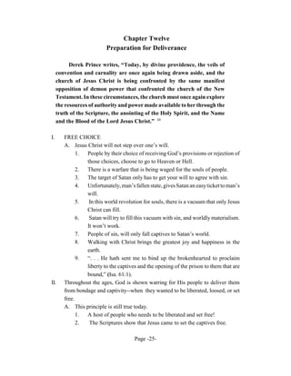 Chapter Twelve
                           Preparation for Deliverance

           Derek Prince writes, “Today, by divine providence, the veils of
     convention and carnality are once again being drawn aside, and the
     church of Jesus Christ is being confronted by the same manifest
     opposition of demon power that confronted the church of the New
     Testament. In these circumstances, the church must once again explore
     the resources of authority and power made available to her through the
     truth of the Scripture, the anointing of the Holy Spirit, and the Name
     and the Blood of the Lord Jesus Christ.” 13

I.      FREE CHOICE
        A. Jesus Christ will not step over one’s will.
              1. People by their choice of receiving God’s provisions or rejection of
                 those choices, choose to go to Heaven or Hell.
              2. There is a warfare that is being waged for the souls of people.
              3. The target of Satan only has to get your will to agree with sin.
              4. Unfortunately, man’s fallen state, gives Satan an easy ticket to man’s
                 will.
              5.  In this world revolution for souls, there is a vacuum that only Jesus
                 Christ can fill.
              6.  Satan will try to fill this vacuum with sin, and worldly materialism.
                 It won’t work.
              7. People of sin, will only fall captives to Satan’s world.
              8. Walking with Christ brings the greatest joy and happiness in the
                 earth.
              9. “. . . He hath sent me to bind up the brokenhearted to proclaim
                 liberty to the captives and the opening of the prison to them that are
                 bound,” (Isa. 61:1).
II.     Throughout the ages, God is shown warring for His people to deliver them
        from bondage and captivity--when they wanted to be liberated, loosed, or set
        free.
        A. This principle is still true today.
              1. A host of people who needs to be liberated and set free!
              2.  The Scriptures show that Jesus came to set the captives free.

                                       Page -25-
 
