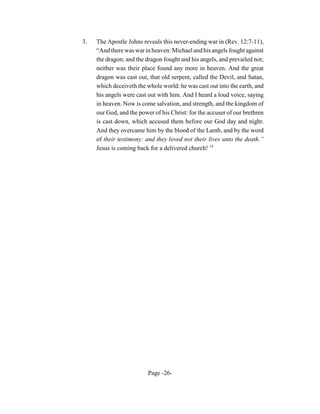3.   The Apostle Johns reveals this never-ending war in (Rev. 12:7-11),
     “And there was war in heaven: Michael and his angels fought against
     the dragon; and the dragon fought and his angels, and prevailed not;
     neither was their place found any more in heaven. And the great
     dragon was cast out, that old serpent, called the Devil, and Satan,
     which deceiveth the whole world: he was cast out into the earth, and
     his angels were cast out with him. And I heard a loud voice, saying
     in heaven. Now is come salvation, and strength, and the kingdom of
     our God, and the power of his Christ: for the accuser of our brethren
     is cast down, which accused them before our God day and night.
     And they overcame him by the blood of the Lamb, and by the word
     of their testimony: and they loved not their lives unto the death.”
     Jesus is coming back for a delivered church! 14




                          Page -26-
 
