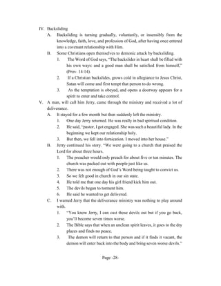 IV. Backsliding
    A. Backsliding is turning gradually, voluntarily, or insensibly from the
          knowledge, faith, love, and profession of God, after having once entered
          into a covenant relationship with Him.
    B. Some Christians open themselves to demonic attack by backsliding.
          1.     The Word of God says, “The backslider in heart shall be filled with
                his own ways: and a good man shall be satisfied from himself,”
                (Prov. 14:14).
          2.     If a Christian backslides, grows cold in allegiance to Jesus Christ,
                Satan will come and first tempt that person to do wrong.
          3.     As the temptation is obeyed, and opens a doorway appears for a
                spirit to enter and take control.
V. A man, will call him Jerry, came through the ministry and received a lot of
    deliverance.
    A. It stayed for a few month but then suddenly left the ministry.
          1.    One day Jerry returned. He was really in bad spiritual condition.
          2.    He said, “pastor, I got engaged. She was such a beautiful lady. In the
                beginning we kept our relationship holy.
          3.    But then, we fell into fornication. I moved into her house.”
    B. Jerry continued his story. “We were going to a church that praised the
          Lord for about three hours.
          1.    The preacher would only preach for about five or ten minutes. The
                church was packed out with people just like us.
          2.    There was not enough of God’s Word being taught to convict us.
          3.    So we felt good in church in our sin state.
          4.    He told me that one day his girl friend kick him out.
          5.    The devils began to torment him.
          6.    He said he wanted to get delivered.
    C. I warned Jerry that the deliverance ministry was nothing to play around
          with.
          1.    “You know Jerry, I can cast those devils out but if you go back,
                you’ll become seven times worse.
          2.    The Bible says that when an unclean spirit leaves, it goes to the dry
                places and finds no peace.
          3.     The demon will return to that person and if it finds it vacant, the
                demon will enter back into the body and bring seven worse devils.”


                                     Page -28-
 