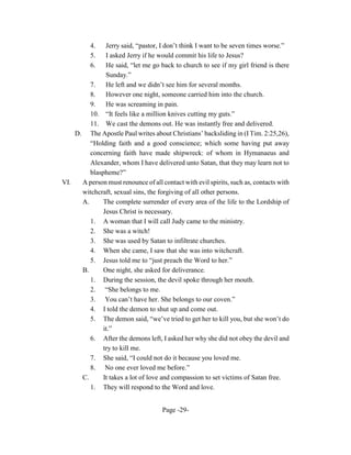 4.   Jerry said, “pastor, I don’t think I want to be seven times worse.”
          5.   I asked Jerry if he would commit his life to Jesus?
          6.   He said, “let me go back to church to see if my girl friend is there
               Sunday.”
         7.    He left and we didn’t see him for several months.
         8.    However one night, someone carried him into the church.
         9.    He was screaming in pain.
         10. “It feels like a million knives cutting my guts.”
         11. We cast the demons out. He was instantly free and delivered.
    D. The Apostle Paul writes about Christians’ backsliding in (I Tim. 2:25,26),
         “Holding faith and a good conscience; which some having put away
         concerning faith have made shipwreck: of whom in Hymanaeus and
         Alexander, whom I have delivered unto Satan, that they may learn not to
         blaspheme?”
VI.   A person must renounce of all contact with evil spirits, such as, contacts with
      witchcraft, sexual sins, the forgiving of all other persons.
      A.      The complete surrender of every area of the life to the Lordship of
              Jesus Christ is necessary.
         1. A woman that I will call Judy came to the ministry.
         2. She was a witch!
         3. She was used by Satan to infiltrate churches.
         4. When she came, I saw that she was into witchcraft.
         5. Jesus told me to “just preach the Word to her.”
      B.      One night, she asked for deliverance.
         1. During the session, the devil spoke through her mouth.
         2. “She belongs to me.
         3. You can’t have her. She belongs to our coven.”
         4. I told the demon to shut up and come out.
         5. The demon said, “we’ve tried to get her to kill you, but she won’t do
              it.”
         6. After the demons left, I asked her why she did not obey the devil and
              try to kill me.
         7. She said, “I could not do it because you loved me.
         8. No one ever loved me before.”
      C.      It takes a lot of love and compassion to set victims of Satan free.
         1. They will respond to the Word and love.


                                     Page -29-
 
