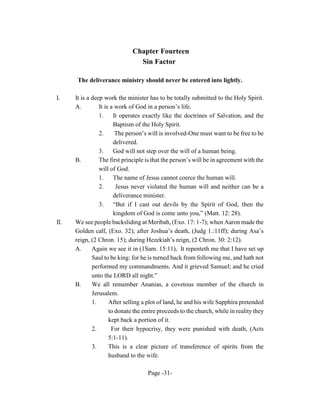 Chapter Fourteen
                                Sin Factor

       The deliverance ministry should never be entered into lightly.

I.    It is a deep work the minister has to be totally submitted to the Holy Spirit.
      A.         It is a work of God in a person’s life.
                 1.     It operates exactly like the doctrines of Salvation, and the
                        Baptism of the Holy Spirit.
                 2.      The person’s will is involved-One must want to be free to be
                        delivered.
                 3.     God will not step over the will of a human being.
      B.         The first principle is that the person’s will be in agreement with the
                 will of God.
                 1. The name of Jesus cannot coerce the human will.
                 2.      Jesus never violated the human will and neither can be a
                        deliverance minister.
                 3.     “But if I cast out devils by the Spirit of God, then the
                        kingdom of God is come unto you,” (Matt. 12: 28).
II.   We see people backsliding at Meribah, (Exo. 17: 1-7); when Aaron made the
      Golden calf, (Exo. 32); after Joshua’s death, (Judg 1.:11ff); during Asa’s
      reign, (2 Chron. 15); during Hezekiah’s reign, (2 Chron. 30: 2:12).
      A.      Again we see it in (1Sam. 15:11), It repenteth me that I have set up
              Saul to be king: for he is turned back from following me, and hath not
              performed my commandments. And it grieved Samuel; and he cried
              unto the LORD all night.”
      B.      We all remember Ananias, a covetous member of the church in
              Jerusalem.
              1.      After selling a plot of land, he and his wife Sapphira pretended
                      to donate the entire proceeds to the church, while in reality they
                      kept back a portion of it.
              2.       For their hypocrisy, they were punished with death, (Acts
                      5:1-11).
              3.      This is a clear picture of transference of spirits from the
                      husband to the wife.

                                     Page -31-
 