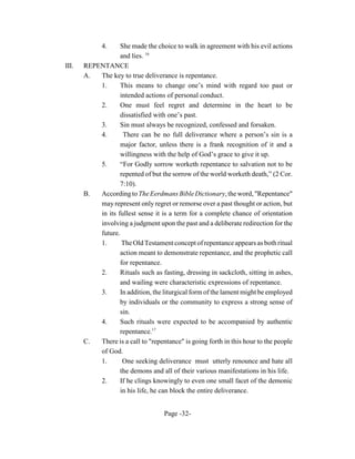 4.    She made the choice to walk in agreement with his evil actions
                   and lies. 16
III.   REPENTANCE
       A.  The key to true deliverance is repentance.
           1.      This means to change one’s mind with regard too past or
                   intended actions of personal conduct.
           2.      One must feel regret and determine in the heart to be
                   dissatisfied with one’s past.
           3.      Sin must always be recognized, confessed and forsaken.
           4.       There can be no full deliverance where a person’s sin is a
                   major factor, unless there is a frank recognition of it and a
                   willingness with the help of God’s grace to give it up.
           5.      “For Godly sorrow worketh repentance to salvation not to be
                   repented of but the sorrow of the world worketh death,” (2 Cor.
                   7:10).
       B.  According to The Eerdmans Bible Dictionary, the word, "Repentance"
           may represent only regret or remorse over a past thought or action, but
           in its fullest sense it is a term for a complete chance of orientation
           involving a judgment upon the past and a deliberate redirection for the
           future.
           1.       The Old Testament concept of repentance appears as both ritual
                   action meant to demonstrate repentance, and the prophetic call
                   for repentance.
           2.      Rituals such as fasting, dressing in sackcloth, sitting in ashes,
                   and wailing were characteristic expressions of repentance.
           3.      In addition, the liturgical form of the lament might be employed
                   by individuals or the community to express a strong sense of
                   sin.
           4.      Such rituals were expected to be accompanied by authentic
                   repentance.17
       C.  There is a call to "repentance" is going forth in this hour to the people
           of God.
           1.       One seeking deliverance must utterly renounce and hate all
                   the demons and all of their various manifestations in his life.
           2.      If he clings knowingly to even one small facet of the demonic
                   in his life, he can block the entire deliverance.


                                    Page -32-
 