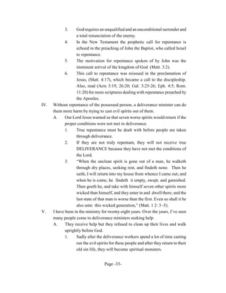 3.    God requires an unqualified and an unconditional surrender and
                   a total renunciation of the enemy.
             4.    In the New Testament the prophetic call for repentance is
                   echoed in the preaching of John the Baptist, who called Israel
                   to repentance.
             5.    The motivation for repentance spoken of by John was the
                   imminent arrival of the kingdom of God (Matt. 3:2).
             6.    This call to repentance was reissued in the proclamation of
                   Jesus, (Matt. 4:17), which became a call to the discipleship.
                   Also, read (Acts 3:19; 26:20; Gal. 3:25-26; Eph. 4:5; Rom.
                   11:20) for more scriptures dealing with repentance preached by
                   the Apostles.
IV.   Without repentance of the possessed person, a deliverance minister can do
      them more harm by trying to cast evil spirits out of them.
      A.     Our Lord Jesus warned us that seven worse spirits would return if the
             proper conditions were not met in deliverance.
             1.    True repentance must be dealt with before people are taken
                   through deliverance.
             2.    If they are not truly repentant, they will not receive true
                   DELIVERANCE because they have not met the conditions of
                   the Lord.
             3.    “When the unclean spirit is gone out of a man, he walketh
                   through dry places, seeking rest, and findeth none. Then he
                   saith, I will return into my house from whence I came out; and
                   when he is come, he findeth it empty, swept, and garnished.
                   Then goeth he, and take with himself seven other spirits more
                   wicked than himself, and they enter in and dwell there; and the
                   last state of that man is worse than the first. Even so shall it be
                   also unto this wicked generation,” (Matt. 1 2: 3 -5).
V.    I have been in the ministry for twenty-eight years. Over the years, I’ve seen
      many people come to deliverance ministers seeking help.
      A.     They receive help but they refused to clean up their lives and walk
             uprightly before God.
             1.    Sadly after the deliverance workers spend a lot of time casting
                   out the evil spirits for these people and after they return to their
                   old sin life, they will become spiritual monsters.


                                     Page -33-
 