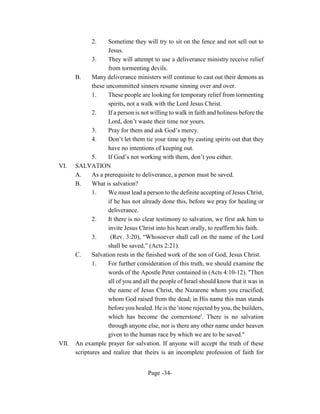 2.     Sometime they will try to sit on the fence and not sell out to
                     Jesus.
              3.     They will attempt to use a deliverance ministry receive relief
                     from tormenting devils.
       B.     Many deliverance ministers will continue to cast out their demons as
              these uncommitted sinners resume sinning over and over.
              1.     These people are looking for temporary relief from tormenting
                     spirits, not a walk with the Lord Jesus Christ.
              2.     If a person is not willing to walk in faith and holiness before the
                     Lord, don’t waste their time nor yours.
              3.     Pray for them and ask God’s mercy.
              4.     Don’t let them tie your time up by casting spirits out that they
                     have no intentions of keeping out.
              5.     If God’s not working with them, don’t you either.
VI.    SALVATION
       A.     As a prerequisite to deliverance, a person must be saved.
       B.     What is salvation?
              1.     We must lead a person to the definite accepting of Jesus Christ,
                     if he has not already done this, before we pray for healing or
                     deliverance.
              2.     It there is no clear testimony to salvation, we first ask him to
                     invite Jesus Christ into his heart orally, to reaffirm his faith.
              3.      (Rev. 3:20), “Whosoever shall call on the name of the Lord
                     shall be saved,” (Acts 2:21).
       C.     Salvation rests in the finished work of the son of God, Jesus Christ.
              1.     For further consideration of this truth, we should examine the
                     words of the Apostle Peter contained in (Acts 4:10-12). "Then
                     all of you and all the people of Israel should know that it was in
                     the name of Jesus Christ, the Nazarene whom you crucified,
                     whom God raised from the dead; in His name this man stands
                     before you healed. He is the 'stone rejected by you, the builders,
                     which has become the cornerstone'. There is no salvation
                     through anyone else, nor is there any other name under heaven
                     given to the human race by which we are to be saved."
VII.   An example prayer for salvation. If anyone will accept the truth of these
       scriptures and realize that theirs is an incomplete profession of faith for


                                      Page -34-
 