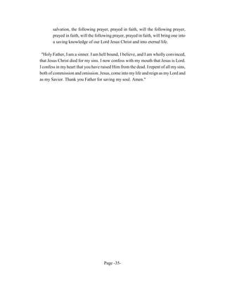 salvation, the following prayer, prayed in faith, will the following prayer,
       prayed in faith, will the following prayer, prayed in faith, will bring one into
       a saving knowledge of our Lord Jesus Christ and into eternal life.

 "Holy Father, I am a sinner. I am hell bound, I believe, and I am wholly convinced,
that Jesus Christ died for my sins. I now confess with my mouth that Jesus is Lord.
I confess in my heart that you have raised Him from the dead. I repent of all my sins,
both of commission and omission. Jesus, come into my life and reign as my Lord and
as my Savior. Thank you Father for saving my soul. Amen."




                                     Page -35-
 