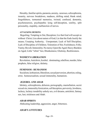Heredity, familiar spirits, paranoia, anxiety, neuroses, schizophrenia,
insanity, nervous breakdown, madness, drifting mind, blank mind,
forgetfulness, tormented memories, twisted, confused, dementia,
psychoneurosis, psychopathic lying self-deception, senility, split
personality, stupidity, malfunction of nerves.

 ATTACKING DEMONS
  Beguiling; Tempting to Sin; Deception; Lie that God will accept us
without Christ; Lies about nature of God; Lie that the Ends Justify the
means; Usurping Authority; Unrepentant; Lack of Self Discipline;
Lack of Discipline of Children; Toleration of Sin; Foolishness; Folly;
Vanity; Revolt; Immorality; No mercy Upon the Aged; Heavy Burdens
on Aged; Little "white" lies; Drunkenness; Gluttony, Recklessness.

  WOMEN'S LIBERATION
  Revolution, Antichrist, Jezebel, dominating, rebellion, murder, false
prophets, false religion, idolatry.

  FEMINISM - HUMANISM
  Socialism, lesbianism, liberalism, sexual perversion, abortion, ruling,
error, homosexualism, sexual immorality, humanism.

   JEZEBEL AND AHAB
  Idolatry, schizophrenia, delusion, pornography, masturbation, secret
sexual sin, immorality fornication, self deception, perversity, lewdness,
lechery, lechery instability unholy sex, evil dreams, antichrist, fantasy
sex, lust, trickiness and Ahab.

 AHAB SPIRITS
 Abdicating leadership, aggression, anger, bitterness.

 AHAB’S ATTITUDES

                               Page -39-
 