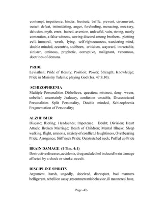 contempt, impatience, hinder, frustrate, baffle, prevent, circumvent,
outwit defeat, intimidating, anger, foreboding, menacing, mockery,
delusion, myth, error, hatred, aversion, unlawful, vain, strong, manly
contention, a false witness, sowing discord among brothers, plotting
evil, immoral, wrath, lying, self-righteousness, wandering mind,
double minded, eccentric, stubborn, criticism, wayward, intractable,
sinister, ominous, prophetic, corruptive, malignant, venomous,
doctrines of demons.

PRIDE
Leviathan; Pride of Beauty; Position; Power; Strength; Knowledge;
Pride in Ministry Talents; playing God (Isa. 47:8,10).

 SCHIZOPHRENIA
Multiple Personalities Disbelieve, question; mistrust, deny, waver,
unbelief, uncertainly Jealousy, confusion unstable, Disassociated
Personalities Split Personality, Double minded, Schizophrenia
Fragmentation of Personality;

ALZHEIMER
Disease; Rioting; Headaches; Impotence. Doubt; Division; Heart
Attack; Broken Marriage; Death of Children; Mental Illness; Sleep
walking, flight, amnesia, anxiety of conflict, Haughtiness, Overbearing
Pride; Arrogance; Stiff neck Pride; Outstretched neck; Puffed up Pride
.
BRAIN DAMAGE (I Tim. 4:1)
Destructive diseases, accidents, drug and alcohol induced brain damage
affected by a shock or stroke, occult.

DISCIPLINE SPIRITS
Argument, harsh, ungodly, deceived, disrespect, bad manners
belligerent, rebellion sassy, resentment misbehavior, ill mannered, hate,

                                Page -42-
 