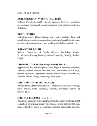 guilt, self-guilt, fighting.

ANTI-RELIGIOUS PARENTS (Lev. 20:27)
Cultism, Occultism, worldly speech, heresies, deceiver, Humanism,
necromancer, clairvoyant, spiritism, medium, yoga, peeping-muttering,
Antichrist.

DEATH SPIRITS
Infirmities-cancer, kidney failure, heart, stoke, diabetes, bone and
muscle disease murder, overdose, injury, automobile accident,- airplane,
etc. starvation- anorexia nervosa, smoking, alcoholism, suicide, etc.

 PREMATURE DEATH
Suicide; Destruction of Family; Divorce; Instability; Murder;
Recklessness; Fantasy; Disintegration of Personality; Senility; Strokes;
Frigid.

INHERITED CURSES Seducing Spirits (1 Tim. 4:1).
Hypocritical lies, False Prophets, False Signs & Wonders, deceived,
Seduced, enticed, wander from the truth, Fascination to evil ways,
objects, or persons, repression, manipulation of others, visualization,
amnesia, fortune telling, channeling, death spirits.

SPIRIT OF HEAVINESS (Isa. 6:1,3)
Broken Hearted, Depression, Suicidal Tendencies, Excessive Mourning,
Inner bruises, hurts, insomnia, self-pity, heaviness, sorrow or
sadness-grief.

SPIRIT OF BONDAGE (Ro. 8:15)
Addictions-drugs, alcohol, cigarettes, food, etc. fear of death, servant of
corruption, compulsive iniquity-sin, bondage to sin, captivity to Satan,
fears, offered to Satan as sacrifices, multiple personality disorder,

                                Page -43-
 