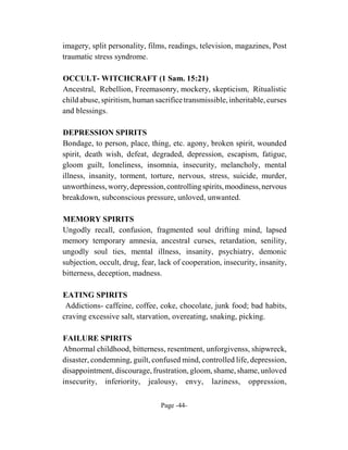 imagery, split personality, films, readings, television, magazines, Post
traumatic stress syndrome.

OCCULT- WITCHCRAFT (1 Sam. 15:21)
Ancestral, Rebellion, Freemasonry, mockery, skepticism, Ritualistic
child abuse, spiritism, human sacrifice transmissible, inheritable, curses
and blessings.

DEPRESSION SPIRITS
Bondage, to person, place, thing, etc. agony, broken spirit, wounded
spirit, death wish, defeat, degraded, depression, escapism, fatigue,
gloom guilt, loneliness, insomnia, insecurity, melancholy, mental
illness, insanity, torment, torture, nervous, stress, suicide, murder,
unworthiness, worry, depression, controlling spirits, moodiness, nervous
breakdown, subconscious pressure, unloved, unwanted.

MEMORY SPIRITS
Ungodly recall, confusion, fragmented soul drifting mind, lapsed
memory temporary amnesia, ancestral curses, retardation, senility,
ungodly soul ties, mental illness, insanity, psychiatry, demonic
subjection, occult, drug, fear, lack of cooperation, insecurity, insanity,
bitterness, deception, madness.

EATING SPIRITS
 Addictions- caffeine, coffee, coke, chocolate, junk food; bad habits,
craving excessive salt, starvation, overeating, snaking, picking.

FAILURE SPIRITS
Abnormal childhood, bitterness, resentment, unforgivenss, shipwreck,
disaster, condemning, guilt, confused mind, controlled life, depression,
disappointment, discourage, frustration, gloom, shame, shame, unloved
insecurity, inferiority, jealousy, envy, laziness, oppression,

                                Page -44-
 