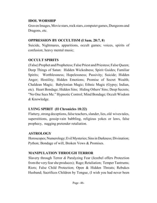 IDOL WORSHIP
Graven Images, Movie stars, rock stars, computer games, Dungeons and
Dragons, etc.

OPPRESSION BY OCCULTISM (I Sam. 28:7, 8)
Suicide, Nightmares, apparitions, occult games; voices, spirits of
confusion; heavy mental music;

OCCULT SPIRITS
(False) Prophet and Prophetess; False Priest and Priestess; False Queen;
Deep Things of Satan: Hidden Wickedness; Spirit Guides; Familiar
Spirits; Worthlessness; Hopelessness; Passivity; Suicide; Hidden
Anger; Hostility; Hidden Emotions; Promise of Secret Wealth;
Chaldean Magic; Babylonian Magic; Ethnic Magic (Gypsy; Indian,
etc). Heart Bondage; Hidden Sins; Hiding Others' Sins; Deep Secrets;
"No One Sees Me.” Hypnotic Control; Mind Bondage; Occult Wisdom
& Knowledge.

LYING SPIRIT (II Chronicles 18:22)
Flattery, strong deceptions, false teachers, slander, lies, old wives tales,
superstitions, gossip-vain babbling, religious yokes or laws, false
prophecy, nagging pretender retaliation.

ASTROLOGY
Horoscopes; Numerology; Evil Mysteries; Sins in Darkness; Divination;
Python; Bondage of will, Broken Vows & Promises.

MANIPULATION THROUGH TERROR
Slavery through Terror & Paralyzing Fear (Jezebel offers Protection
from the very fear she produces); Rage; Retaliation; Temper Tantrums;
Riots; False Child Protection; Open & Hidden Threats; Rebukes
Husband; Sacrifices Children by Tongue, (I wish you had never been

                                 Page -46-
 
