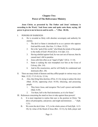 Chapter Two
                    Power of The Deliverance Ministry

     Jesus Christ, as presented by The Father and Jesus’ testimony is
according to the Word, “And Jesus came and spake unto them, saying, All
power is given to me in heaven and in earth . . . ” (Mat. 28:18).

I.    POWERS OF DARKNESS
      A.    He is revealed as Deity with absolute sovereignty and authority for
            eternity.
            1.    The devil or Satan is introduced to us as a person who opposes
                  God and His work. (See Gen. 3:1; Rom. 15:22).
            2. He is the “god of this world,” who blinds the minds of the people
                  to the truths of God’s Word (2Cor. 4:4; Eph. 2:2).
            3.    Having rebelled against God, he was cast out of heaven; then he
                  caused man’s fall in paradise.
            4.    Jesus calls him often as an “angel of light,” (2Cor. 11:14).
            5.    Satan is seeking the ruin triumphed over him at the Cross of
                  Calvary, (IJn. 3:8).
            6.    And in His resurrection, and he will finally be condemned and
                  destroyed, (Rev. 20).
II. There are many kinds of demons and they afflict people in various ways, (see
      Matt. 12:22, 17:15-18; Lk. 12:16).
      A.    Also, they bring false doctrine, (ITim. 4:1-4), trying to seduce the elect
            (Matt. 24:24), oppressing (Acts 10:38), obsessing, and possessing
            people.
            1. They know Jesus, and recognize The Lord’s power and tremble
                  (Matt. 8:29).
            2.     For them, hell is the final destination, as it is for Satan.5
III. References concerning the stand we have to take against these powers!
     A.    It is most important to realize that ours is the position in Christ, “far
           above all principality, and power, and might and dominion . . . ” (Eph.
           1:21).
     B.    We resist the devil (Jam. 4:7), in the whole armor of God (Eph. 6:13-
           18), by virtue of the blood of Jesus (Rev. 12:11), by faith, prayer and

                                      Page -3-
 