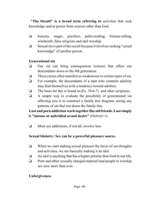 "The Occult" is a broad term referring to activities that seek
knowledge and/or power from sources other than God.

‘     Sorcery, magic, psychics, palm-reading, fortune-telling,
      witchcraft, false religions and idol worship.
‘     Sexual sin is part of the occult because it involves seeking "carnal
      knowledge" of another person.

Generational sin
‘     Our sin can bring consequences (curses) that affect our
      descendants down to the 4th generation.
‘     These curses often manifest as weaknesses to certain types of sin.
‘     For example, the descendants of a man who commits adultery
      may find themselves with a tendency toward adultery.
‘     The basis for this is found in (Ex. 34:6-7) and other scriptures.
‘     A simple way to evaluate the possibility of generational sin
      affecting you is to construct a family tree diagram, noting any
      patterns of sin that run down the family line.
Lust and porn addiction work together like old friends. Lust simply
is "intense or unbridled sexual desire" (Webster's).

‘     Most sex addictions, if not all, involve lust.

Sexual Idolatry: Sex can be a powerful pleasure source.

‘     When we start making sexual pleasure the focus of our thoughts
      and activities, we are basically making it an idol.
‘     An idol is anything that has a higher priority than God in our life.
‘     Porn and other sexually charged material lead people to worship
      sex now more than ever.

Unforgiveness

                                Page -48-
 