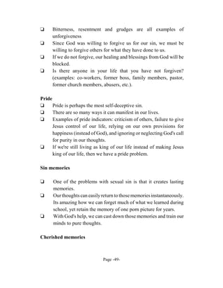 ‘     Bitterness, resentment and grudges are all examples of
      unforgiveness
‘     Since God was willing to forgive us for our sin, we must be
      willing to forgive others for what they have done to us.
‘     If we do not forgive, our healing and blessings from God will be
      blocked.
‘     Is there anyone in your life that you have not forgiven?
      (examples: co-workers, former boss, family members, pastor,
      former church members, abusers, etc.).

Pride
‘     Pride is perhaps the most self-deceptive sin.
‘     There are so many ways it can manifest in our lives.
‘     Examples of pride indicators: criticism of others, failure to give
      Jesus control of our life, relying on our own provisions for
      happiness (instead of God), and ignoring or neglecting God's call
      for purity in our thoughts.
‘     If we're still living as king of our life instead of making Jesus
      king of our life, then we have a pride problem.

Sin memories

‘     One of the problems with sexual sin is that it creates lasting
      memories.
‘     Our thoughts can easily return to those memories instantaneously.
      Its amazing how we can forget much of what we learned during
      school, yet retain the memory of one porn picture for years.
‘     With God's help, we can cast down those memories and train our
      minds to pure thoughts.

Cherished memories



                               Page -49-
 
