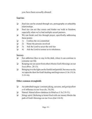 you have been sexually abused.

Soul ties

‘     Soul ties can be created through sex, pornography or unhealthy
      relationships.
‘     Soul ties can act like curses and hinder our walk to freedom,
      especially when we've had multiple sexual partners.
‘     We can break soul ties through prayer, specifically addressing
      these points:
‘     1) Confess the sin committed
‘     2) Name the persons involved
‘     3) Ask the Lord to sever the soul ties
‘     4) Ask the Lord to restore us to wholeness.

Secrecy
‘    Sex addiction likes to stay in the dark, where it can continue to
     consume our life.
‘    Keeping our sin secret from others blocks God's blessings on our
     lives (Prov. 28:13).
‘    Bringing it to the light can be fearful and painful, but once we do,
     we open the door for God's healing and forgiveness (1 Jn 1:9; Ja.
     5:15-16).

Other common strongholds

‘     An unbridled tongue: constant joking, sarcasm, and gossip allow
      evil influence in our lives (Ja. 3:6,16).
‘     Hatred: Hatred allows darkness to blind us (1 Jn 2:9-11).
‘     Stingy spirit: Refusing to honor God with our money blocks the
      path of God's blessings on our lives (Gal. 6:6-9).



                               Page -51-
 