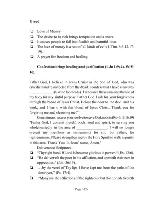 Greed

‘      Love of Money
‘      The desire to be rich brings temptation and a snare.
‘      It causes people to fall into foolish and harmful lusts.
‘      The love of money is a root of all kinds of evil (1 Tim. 6:6-12,17-
       19).
‘      A prayer for freedom and healing.

       Confession brings healing and purification (1 Jn 1:9; Ja. 5:15-
16).

Father God, I believe in Jesus Christ as the Son of God, who was
crucified and resurrected from the dead. I confess that I have sinned by
_____________(list the footholds). I renounce these sins and the use of
my body for any sinful purpose. Father God, I ask for your forgiveness
through the blood of Jesus Christ. I close the door to the devil and his
work, and I bar it with the blood of Jesus Christ. Thank you for
forgiving me and cleansing me!”
      Commitment: secures your resolve to serve God, not sin (Ro/ 6:13,16,19)
"Father God, I commit myself, body, soul and spirit, to serving you
wholeheartedly in the area of ________________. I will no longer
present my members as instruments for sin, but rather, for
righteousness. Please strengthen me by the Holy Spirit to walk in purity
in this area. Thank You. In Jesus' name, Amen."
      Deliverance Scriptures
 ‘ “Thy right hand, 0 Lord, is become glorious in power, “ (Ex. 13:6).
 ‘ “He delivereth the poor in his affliction, and openeth their ears in
      oppression," (Job. 36:15).
 ‘ .. .by the word of Thy lips 1 have kept me from the paths of the
       destroyer," (Ps. 17:4).
 ‘ "Many are the afflictions of the righteous: but the Lord delivereth

                                 Page -52-
 